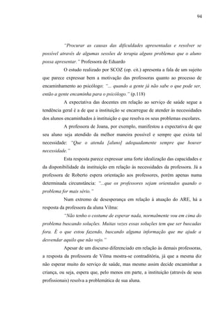 94




           “Procurar as causas das dificuldades apresentadas e resolver se
possível através de algumas sessões de terapia alguns problemas que o aluno
possa apresentar.” Professora de Eduardo
           O estudo realizado por SCOZ (op. cit.) apresenta a fala de um sujeito
que parece expressar bem a motivação das professoras quanto ao processo de
encaminhamento ao psicólogo: “... quando a gente já não sabe o que pode ser,
então a gente encaminha para o psicólogo.” (p.118)
           A expectativa das docentes em relação ao serviço de saúde segue a
tendência geral é a de que a instituição se encarregue de atender às necessidades
dos alunos encaminhados à instituição e que resolva os seus problemas escolares.
           A professora de Joana, por exemplo, manifestou a expectativa de que
seu aluno seja atendido da melhor maneira possível e sempre que exista tal
necessidade: “Que o atenda [aluno] adequadamente sempre que houver
necessidade.”
           Esta resposta parece expressar uma forte idealização das capacidades e
da disponibilidade da instituição em relação às necessidades da professora. Já a
professora de Roberto espera orientação aos professores, porém apenas numa
determinada circunstância: “...que os professores sejam orientados quando o
problema for mais sério.”
           Num extremo de desesperança em relação à atuação do ARE, há a
resposta da professora da aluna Vilma:
           “Não tenho o costume de esperar nada, normalmente vou em cima do
problema buscando soluções. Muitas vezes essas soluções tem que ser buscadas
fora. É o que estou fazendo, buscando alguma informação que me ajude a
desvendar aquilo que não vejo.”
           Apesar de um discurso diferenciado em relação às demais professoras,
a resposta da professora de Vilma mostra-se contraditória, já que a mesma diz
não esperar muito do serviço de saúde, mas mesmo assim decide encaminhar a
criança, ou seja, espera que, pelo menos em parte, a instituição (através de seus
profissionais) resolva a problemática de sua aluna.
 