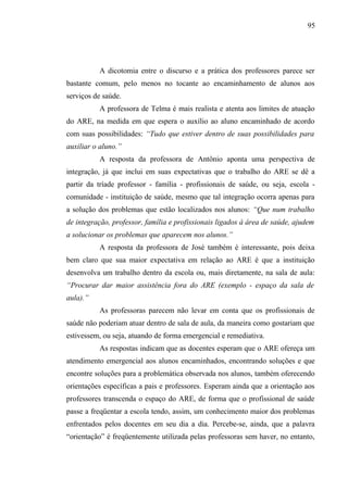 95




          A dicotomia entre o discurso e a prática dos professores parece ser
bastante comum, pelo menos no tocante ao encaminhamento de alunos aos
serviços de saúde.
          A professora de Telma é mais realista e atenta aos limites de atuação
do ARE, na medida em que espera o auxílio ao aluno encaminhado de acordo
com suas possibilidades: “Tudo que estiver dentro de suas possibilidades para
auxiliar o aluno.”
          A resposta da professora de Antônio aponta uma perspectiva de
integração, já que inclui em suas expectativas que o trabalho do ARE se dê a
partir da tríade professor - família - profissionais de saúde, ou seja, escola -
comunidade - instituição de saúde, mesmo que tal integração ocorra apenas para
a solução dos problemas que estão localizados nos alunos: “Que num trabalho
de integração, professor, família e profissionais ligados à área de saúde, ajudem
a solucionar os problemas que aparecem nos alunos.”
          A resposta da professora de José também é interessante, pois deixa
bem claro que sua maior expectativa em relação ao ARE é que a instituição
desenvolva um trabalho dentro da escola ou, mais diretamente, na sala de aula:
“Procurar dar maior assistência fora do ARE (exemplo - espaço da sala de
aula).”
          As professoras parecem não levar em conta que os profissionais de
saúde não poderiam atuar dentro de sala de aula, da maneira como gostariam que
estivessem, ou seja, atuando de forma emergencial e remediativa.
          As respostas indicam que as docentes esperam que o ARE ofereça um
atendimento emergencial aos alunos encaminhados, encontrando soluções e que
encontre soluções para a problemática observada nos alunos, também oferecendo
orientações específicas a pais e professores. Esperam ainda que a orientação aos
professores transcenda o espaço do ARE, de forma que o profissional de saúde
passe a freqüentar a escola tendo, assim, um conhecimento maior dos problemas
enfrentados pelos docentes em seu dia a dia. Percebe-se, ainda, que a palavra
“orientação” é freqüentemente utilizada pelas professoras sem haver, no entanto,
 