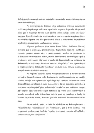 96




definição sobre quem deveria ser orientado e em relação a quê, efetivamente, se
daria essa orientação.
           As expectativas das docentes sobre a atuação e o tipo de atendimento
realizado pelo psicólogo, coletadas a partir das respostas à questão “O que você
acha que o psicólogo deveria fazer pelo(s) seu(s) aluno(s) como um todo?”
sugerem, de modo geral, estar em consonância com as respostas anteriores, isto é,
as docentes esperam que esse profissional realize o atendimento de problemas
acadêmicos emergenciais, localizados nos alunos.
           Algumas professoras (dos alunos Joana, Telma, Antônio e Marcos)
esperam que o psicólogo, primeiramente, diagnostique (detecte, identifique,
constate, procure causas, etc) e, posteriormente, resolva os problemas ou
dificuldades observadas nos alunos, através de tratamento ou orientação a pais e
professores sobre como lidar com o quadro já diagnosticado. A professora de
Roberto não se refere especificamente ao termo “diagnóstico”, mas espera do que
o psicólogo ofereça tratamento “constante” ao aluno e que repasse informações
aos pais a respeito desse tratamento.
           As respostas descritas acima parecem mostrar que é bastante intensa
no ideário das professoras a visão da atuação do psicólogo dentro de um modelo
clínico, ou seja, elas esperam que o psicólogo seja capaz de encontrar as causas
dos problemas que afligem o aluno e que, através de um tratamento específico e
restrito ao trabalho psicológico, o aluno seja “curado” de seus problemas ou que,
pelo menos, seus “sintomas” sejam reduzidos de forma a não comprometer a
atuação em sala de aula. Além disso, caberia ainda ao psicólogo a função de
orientar os pais dos alunos, de forma que seus problemas fossem resolvidos em
casa.
           Parece existir, ainda, a visão do profissional de Psicologia como o
“psicometrista”, “aconselhador” ou “orientador”, que é bem ilustrada pela
resposta da professora de Antônio: “Aplicar testes para constatar dificuldades,
comunicar aos pais e professores .”
 