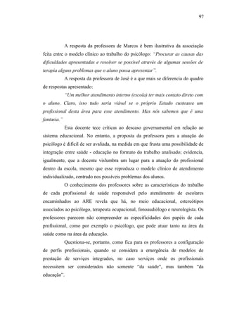 97




             A resposta da professora de Marcos é bem ilustrativa da associação
feita entre o modelo clínico ao trabalho do psicólogo: “Procurar as causas das
dificuldades apresentadas e resolver se possível através de algumas sessões de
terapia alguns problemas que o aluno possa apresentar”.
             A resposta da professora de José é a que mais se diferencia do quadro
de respostas apresentado:
             “Um melhor atendimento interno (escola) ter mais contato direto com
o aluno. Claro, isso tudo seria viável se o próprio Estado custeasse um
profissional desta área para esse atendimento. Mas nós sabemos que é uma
fantasia.”
             Esta docente tece críticas ao descaso governamental em relação ao
sistema educacional. No entanto, a proposta da professora para a atuação do
psicólogo é difícil de ser avaliada, na medida em que frusta uma possibilidade de
integração entre saúde - educação no formato do trabalho analisado; evidencia,
igualmente, que a docente vislumbra um lugar para a atuação do profissional
dentro da escola, mesmo que esse reproduza o modelo clínico de atendimento
individualizado, centrado nos possíveis problemas dos alunos.
             O conhecimento dos professores sobre as características do trabalho
de cada profissional de saúde responsável pelo atendimento de escolares
encaminhados ao ARE revela que há, no meio educacional, estereótipos
associados ao psicólogo, terapeuta ocupacional, fonoaudiólogo e neurologista. Os
professores parecem não compreender as especificidades dos papéis de cada
profissional, como por exemplo o psicólogo, que pode atuar tanto na área da
saúde como na área da educação.
             Questiona-se, portanto, como fica para os professores a configuração
de perfis profissionais, quando se considera a emergência de modelos de
prestação de serviços integrados, no caso serviços onde os profissionais
necessitem ser considerados não somente “da saúde”, mas também “da
educação”.
 