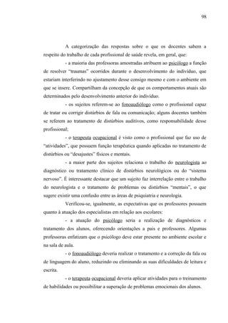 98




           A categorização das respostas sobre o que os docentes sabem a
respeito do trabalho de cada profissional de saúde revela, em geral, que:
           - a maioria das professoras amostradas atribuem ao psicólogo a função
de resolver “traumas” ocorridos durante o desenvolvimento do indivíduo, que
estariam interferindo no ajustamento desse consigo mesmo e com o ambiente em
que se insere. Compartilham da concepção de que os comportamentos atuais são
determinados pelo desenvolvimento anterior do indivíduo.
           - os sujeitos referem-se ao fonoaudiólogo como o profissional capaz
de tratar ou corrigir distúrbios de fala ou comunicação; alguns docentes também
se referem ao tratamento de distúrbios auditivos, como responsabilidade desse
profissional;
           - o terapeuta ocupacional é visto como o profissional que faz uso de
“atividades”, que possuem função terapêutica quando aplicadas no tratamento de
distúrbios ou “desajustes” físicos e mentais.
           - a maior parte dos sujeitos relaciona o trabalho do neurologista ao
diagnóstico ou tratamento clínico de distúrbios neurológicos ou do “sistema
nervoso”. É interessante destacar que um sujeito faz interrelação entre o trabalho
do neurologista e o tratamento de problemas ou distúrbios “mentais”, o que
sugere existir uma confusão entre as áreas de psiquiatria e neurologia.
           Verificou-se, igualmente, as expectativas que os professores possuem
quanto à atuação dos especialistas em relação aos escolares:
           - a atuação do psicólogo seria a realização de diagnósticos e
tratamento dos alunos, oferecendo orientações a pais e professores. Algumas
professoras enfatizam que o psicólogo deve estar presente no ambiente escolar e
na sala de aula.
           - o fonoaudiólogo deveria realizar o tratamento e a correção da fala ou
de linguagem do aluno, reduzindo ou eliminando as suas dificuldades de leitura e
escrita.
           - o terapeuta ocupacional deveria aplicar atividades para o treinamento
de habilidades ou possibilitar a superação de problemas emocionais dos alunos.
 