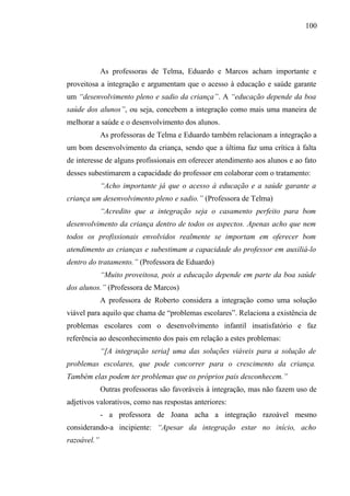 100




             As professoras de Telma, Eduardo e Marcos acham importante e
proveitosa a integração e argumentam que o acesso à educação e saúde garante
um “desenvolvimento pleno e sadio da criança”. A “educação depende da boa
saúde dos alunos”, ou seja, concebem a integração como mais uma maneira de
melhorar a saúde e o desenvolvimento dos alunos.
             As professoras de Telma e Eduardo também relacionam a integração a
um bom desenvolvimento da criança, sendo que a última faz uma crítica à falta
de interesse de alguns profissionais em oferecer atendimento aos alunos e ao fato
desses subestimarem a capacidade do professor em colaborar com o tratamento:
             “Acho importante já que o acesso à educação e a saúde garante a
criança um desenvolvimento pleno e sadio.” (Professora de Telma)
             “Acredito que a integração seja o casamento perfeito para bom
desenvolvimento da criança dentro de todos os aspectos. Apenas acho que nem
todos os profissionais envolvidos realmente se importam em oferecer bom
atendimento as crianças e subestimam a capacidade do professor em auxiliá-lo
dentro do tratamento.” (Professora de Eduardo)
             “Muito proveitosa, pois a educação depende em parte da boa saúde
dos alunos.” (Professora de Marcos)
             A professora de Roberto considera a integração como uma solução
viável para aquilo que chama de “problemas escolares”. Relaciona a existência de
problemas escolares com o desenvolvimento infantil insatisfatório e faz
referência ao desconhecimento dos pais em relação a estes problemas:
             “[A integração seria] uma das soluções viáveis para a solução de
problemas escolares, que pode concorrer para o crescimento da criança.
Também elas podem ter problemas que os próprios pais desconhecem.”
             Outras professoras são favoráveis à integração, mas não fazem uso de
adjetivos valorativos, como nas respostas anteriores:
             - a professora de Joana acha a integração razoável mesmo
considerando-a incipiente: “Apesar da integração estar no início, acho
razoável.”
 