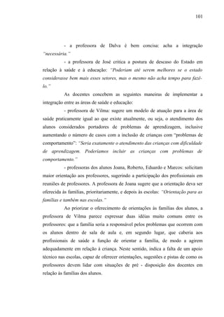 101




           - a professora de Dalva é bem concisa: acha a integração
“necessária.”
           - a professora de José critica a postura de descaso do Estado em
relação à saúde e à educação: “Poderiam até serem melhores se o estado
considerasse bem mais esses setores, mas o mesmo não acha tempo para fazê-
lo.”
           As docentes concebem as seguintes maneiras de implementar a
integração entre as áreas de saúde e educação:
           - professora de Vilma: sugere um modelo de atuação para a área de
saúde praticamente igual ao que existe atualmente, ou seja, o atendimento dos
alunos considerados portadores de problemas de aprendizagem, inclusive
aumentando o número de casos com a inclusão de crianças com “problemas de
comportamento”: “Seria exatamente o atendimento das crianças com dificuldade
de aprendizagem. Poderíamos incluir as crianças com problemas de
comportamento.”
           - professoras dos alunos Joana, Roberto, Eduardo e Marcos: solicitam
maior orientação aos professores, sugerindo a participação dos profissionais em
reuniões de professores. A professora de Joana sugere que a orientação deva ser
oferecida às famílias, prioritariamente, e depois às escolas: “Orientação para as
famílias e também nas escolas.”
           Ao priorizar o oferecimento de orientações às famílias dos alunos, a
professora de Vilma parece expressar duas idéias muito comuns entre os
professores: que a família seria a responsável pelos problemas que ocorrem com
os alunos dentro de sala de aula e, em segundo lugar, que caberia aos
profissionais de saúde a função de orientar a família, de modo a agirem
adequadamente em relação à criança. Neste sentido, indica a falta de um apoio
técnico nas escolas, capaz de oferecer orientações, sugestões e pistas de como os
professores devem lidar com situações de pré - disposição dos docentes em
relação às famílias dos alunos.
 