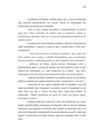 102




           A professora de Roberto também sugere que o serviço profissional
seja oferecido periodicamente nas escolas, através da participação dos
profissionais em reuniões com os docentes:
           “Não sei dizer, porque desconheço a disponibilidade do pessoal
dessa área. Talvez, participar de reuniões onde os professores relatam os
problemas que enfrentam; oferecer o serviço do profissional periodicamente na
unidade escolar.”
           A professora do aluno Eduardo considera a ação dos profissionais de
saúde insatisfatória e expressa a crença de que o caminho para o “bem estar”
seria possível:
           “... fosse oferecido maior orientação ao professor, que é quem tem
maior contato com a criança e a família. Principalmente, que os profissionais
fizessem sua parte e conduzissem professor, aluno e família ao bem estar geral”.
           - professora de Telma: solicita maiores informações sobre o
profissional de saúde e sua área de atuação, mas não explicita a quem se deve
oferecer tais informações, se a pais, professores ou a ambos: “uma maior
informação no que diz respeito do profissional da saúde, sua área de atuação.”
           - professora de Dalva: mantendo sua tendência em ser excessivamente
objetiva, responde que as ações necessárias seriam: “planejamento e execução.”
           - professora de José: parece realmente não ter entendido o que está
sendo considerado como “integração” associando o termo à “integridade” ou em
como fazer com que o serviço nas duas áreas sejam mais íntegros ou
estruturados: “Melhor atendimento por parte do estado com salários dignos
para ambos os setores.”
           Nenhuma professora colocou-se como um profissional que possui
função específica dentro do processo de integração. Não foi dito por nenhuma
professora o que poderiam ou deveriam estar fazendo ou ainda qual seria a sua
parte nesta integração, transparecendo uma postura passiva na qual se espera que
apenas os profissionais de saúde realizem algo pela integração entre as duas
áreas.
 