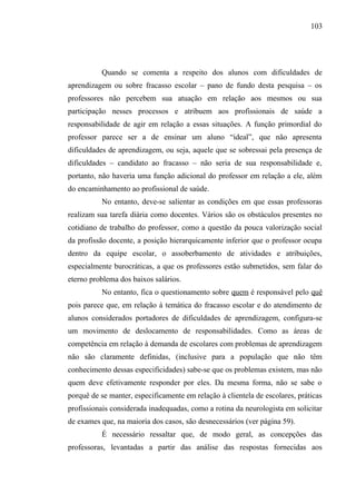 103




          Quando se comenta a respeito dos alunos com dificuldades de
aprendizagem ou sobre fracasso escolar – pano de fundo desta pesquisa – os
professores não percebem sua atuação em relação aos mesmos ou sua
participação nesses processos e atribuem aos profissionais de saúde a
responsabilidade de agir em relação a essas situações. A função primordial do
professor parece ser a de ensinar um aluno “ideal”, que não apresenta
dificuldades de aprendizagem, ou seja, aquele que se sobressai pela presença de
dificuldades – candidato ao fracasso – não seria de sua responsabilidade e,
portanto, não haveria uma função adicional do professor em relação a ele, além
do encaminhamento ao profissional de saúde.
          No entanto, deve-se salientar as condições em que essas professoras
realizam sua tarefa diária como docentes. Vários são os obstáculos presentes no
cotidiano de trabalho do professor, como a questão da pouca valorização social
da profissão docente, a posição hierarquicamente inferior que o professor ocupa
dentro da equipe escolar, o assoberbamento de atividades e atribuições,
especialmente burocráticas, a que os professores estão submetidos, sem falar do
eterno problema dos baixos salários.
          No entanto, fica o questionamento sobre quem é responsável pelo quê
pois parece que, em relação à temática do fracasso escolar e do atendimento de
alunos considerados portadores de dificuldades de aprendizagem, configura-se
um movimento de deslocamento de responsabilidades. Como as áreas de
competência em relação à demanda de escolares com problemas de aprendizagem
não são claramente definidas, (inclusive para a população que não têm
conhecimento dessas especificidades) sabe-se que os problemas existem, mas não
quem deve efetivamente responder por eles. Da mesma forma, não se sabe o
porquê de se manter, especificamente em relação à clientela de escolares, práticas
profissionais considerada inadequadas, como a rotina da neurologista em solicitar
de exames que, na maioria dos casos, são desnecessários (ver página 59).
          É necessário ressaltar que, de modo geral, as concepções das
professoras, levantadas a partir das análise das respostas fornecidas aos
 