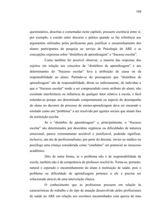 104




questionários, descritas e comentadas neste capítulo, possuem coerência entre si;
por exemplo, a coesão entre discurso e prática quando se faz referência aos
argumentos utilizados pelas professoras para justificar o encaminhamento dos
alunos participantes da pesquisa ao serviço de Psicologia do ARE e as
concepções expressas sobre “distúrbios de aprendizagem” e “fracasso escolar”.
           Como também foi possível observar, a maioria das respostas dos
sujeitos em relação aos conceitos de “distúrbios de aprendizagem” e aos
determinantes do “fracasso escolar” leva à atribuição da causa ou da
responsabilidade ao aluno. Partindo-se do pressuposto que “distúrbios de
aprendizagem” são de responsabilidade, direta ou indiretamente, do indivíduo e
que o “fracasso escolar” tende a ser compreendido como atributo do aluno, não
existindo interferência ou influência de qualquer fator relativo à escola, é fácil
entender-se porque um determinado comportamento ou aspecto do desempenho
do aluno no decorrer do processo de ensino-aprendizagem deva ser encarado e
rotulado como um “problema” a ser resolvido por agentes sociais que atuam fora
da instituição escolar.
           Se o “distúrbio de aprendizagem” e, principalmente, o “fracasso
escolar” são determinados por desordens orgânicas ou dificuldades de natureza
emocional, parece extremamente aceitável e justificável, podendo significar,
inclusive, um ato de profissionalismo, por parte do docente, enviar ao médico ou
psicólogo uma criança considerada como “candidato” em potencial ao insucesso
acadêmico.
           Dito de outra forma, se o problema não é de responsabilidade da
escola, também não é da competência do professor resolvê-lo. Torna-se, portanto,
natural e esperado o encaminhamento do aluno à instituição de saúde, pois o
problema ou dificuldade de aprendizagem pertence a ele e precisa ser
solucionado através de uma intervenção clínica.
           O conhecimento que as professoras possuem em relação às
características do trabalho e do tipo de atuação desenvolvido pelos profissionais
de saúde no ARE em relação aos escolares encaminhados com queixa de mau
 