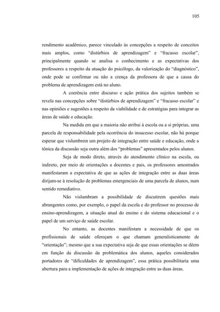 105




rendimento acadêmico, parece vinculado às concepções a respeito de conceitos
mais amplos, como “distúrbios de aprendizagem” e “fracasso escolar”,
principalmente quando se analisa o conhecimento e as expectativas dos
professores a respeito da atuação do psicólogo, da valorização do “diagnóstico”,
onde pode se confirmar ou não a crença da professora de que a causa do
problema de aprendizagem está no aluno.
           A coerência entre discurso e ação prática dos sujeitos também se
revela nas concepções sobre “distúrbios de aprendizagem” e “fracasso escolar” e
nas opiniões e sugestões a respeito da viabilidade e de estratégias para integrar as
áreas de saúde e educação.
           Na medida em que a maioria não atribui à escola ou a si próprias, uma
parcela de responsabilidade pela ocorrência do insucesso escolar, não há porque
esperar que vislumbrem um projeto de integração entre saúde e educação, onde a
tônica da discussão seja outra além dos “problemas” apresentados pelos alunos.
           Seja de modo direto, através do atendimento clínico na escola, ou
indireto, por meio de orientações a docentes e pais, os professores amostrados
manifestaram a expectativa de que as ações de integração entre as duas áreas
dirijam-se à resolução de problemas emergenciais de uma parcela de alunos, num
sentido remediativo.
           Não vislumbram a possibilidade de discutirem questões mais
abrangentes como, por exemplo, o papel da escola e do professor no processo de
ensino-aprendizagem, a situação atual do ensino e do sistema educacional e o
papel de um serviço de saúde escolar.
           No entanto, as docentes manifestam a necessidade de que os
profissionais de saúde ofereçam o que chamam generalisticamente de
“orientação”; mesmo que a sua expectativa seja de que essas orientações se dêem
em função da discussão da problemática dos alunos, aqueles considerados
portadores de “dificuldades de aprendizagem”, essa prática possibilitaria uma
abertura para a implementação de ações de integração entre as duas áreas.
 