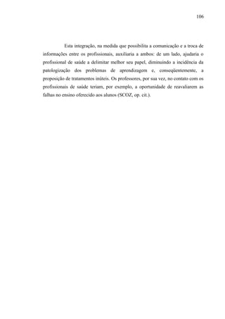 106




          Esta integração, na medida que possibilita a comunicação e a troca de
informações entre os profissionais, auxiliaria a ambos: de um lado, ajudaria o
profissional de saúde a delimitar melhor seu papel, diminuindo a incidência da
patologização dos problemas de aprendizagem e, conseqüentemente, a
proposição de tratamentos inúteis. Os professores, por sua vez, no contato com os
profissionais de saúde teriam, por exemplo, a oportunidade de reavaliarem as
falhas no ensino oferecido aos alunos (SCOZ, op. cit.).
 