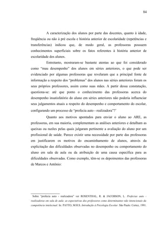 84




              A caracterização dos alunos por parte das docentes, quanto à idade,
freqüência ou não à pré escola e história anterior de escolaridade (repetências e
transferências) indicou que, de modo geral, as professoras possuem
conhecimentos superficiais sobre os fatos referentes à história anterior de
escolaridade dos alunos.
              Entretanto, mostraram-se bastante atentas ao que foi considerado
como “mau desempenho” dos alunos em séries anteriores, o que pode ser
evidenciado por algumas professoras que revelaram que a principal fonte de
informação a respeito dos “problemas” dos alunos nas séries anteriores foram os
seus próprios professores, assim como suas mães. A partir dessa constatação,
questiona-se: até que ponto o conhecimento das professoras acerca do
desempenho insatisfatório do aluno em séries anteriores não poderia influenciar
seus julgamentos atuais a respeito do desempenho e comportamento do escolar,
configurando um processo de “profecia auto - realizadora”?∗
              Quanto aos motivos apontados para enviar o aluno ao ARE, as
professoras, em sua maioria, complementam as análises anteriores e detalham as
queixas ou razões pelas quais julgaram pertinente a avaliação do aluno por um
profissional de saúde. Parece existir uma necessidade por parte das professoras
em justificarem os motivos do encaminhamento de alunos, através da
explicitação das dificuldades observadas no desempenho ou comportamento do
aluno em sala de aula ou da atribuição de uma causa específica para as
dificuldades observadas. Como exemplo, têm-se os depoimentos das professoras
de Marcos e Antônio:





    Sobre “profecia auto - realizadora” ver ROSENTHAL, R. & JACOBSON, L. Profecias auto -
realizadoras em sala de aula: as expectativas dos professores como determinantes não intencionais da
competência intelectual. In: PATTO, M.H.S. Introdução à Psicologia Escolar. São Paulo: Cortez, 1991.
 