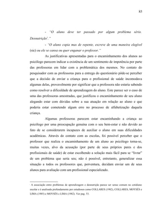 85




               - “O aluno deve ter passado por algum problema sério.
Desnutrição∗.”
               - “O aluno copia mas de repente, escreve de uma maneira elegível
(sic) ou ele se cansa ou quer enganar o professor.”
               As justificativas apresentadas para o encaminhamento dos alunos ao
psicólogo parecem indicar a existência de um sentimento de impotência por parte
das professoras em lidar com a problemática dos mesmos. No contato do
pesquisador com as professoras para a entrega do questionário pôde-se perceber
que a decisão de enviar a criança para o profissional de saúde incomodava
algumas delas, provavelmente por significar que a professora não estaria sabendo
como resolver a dificuldade de aprendizagem do aluno. Este parece ser o caso de
uma das professoras amostradas, que justificou o encaminhamento de seu aluno
alegando estar com dúvidas sobre a sua atuação em relação ao aluno e que
poderia estar cometendo algum erro no processo de alfabetização daquela
criança.
               Algumas professoras parecem estar encaminhando a criança ao
psicólogo por uma preocupação genuína com o seu bem-estar e não devido ao
fato de se considerarem incapazes de auxiliar o aluno em suas dificuldades
acadêmicas. Através do contato com as escolas, foi possível perceber que o
professor que realiza o encaminhamento de um aluno ao psicólogo torna-se,
muitas vezes, alvo da acusação (por parte de seus próprios pares e dos
profissionais de saúde) de estar escolhendo a solução mais fácil para se “livrar”
de um problema que seria seu; não é possível, entretanto, generalizar essa
situação a todos os professores que, porventura, decidam enviar um de seus
alunos para avaliação com um profissional especializado.



    A associação entre problemas de aprendizagem e desnutrição parece ser senso comum no cotidiano
escolar e é analisada profundamente por estudiosos como COLLARES (1982), COLLARES, MOYSÉS e
LIMA (1985) e MOYSÉS e LIMA (1982). Ver pag. 53.
 