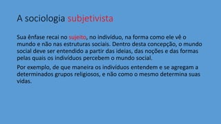 A sociologia subjetivista
Sua ênfase recai no sujeito, no indivíduo, na forma como ele vê o
mundo e não nas estruturas sociais. Dentro desta concepção, o mundo
social deve ser entendido a partir das ideias, das noções e das formas
pelas quais os indivíduos percebem o mundo social.
Por exemplo, de que maneira os indivíduos entendem e se agregam a
determinados grupos religiosos, e não como o mesmo determina suas
vidas.
 