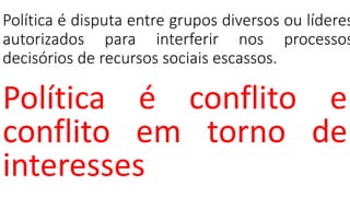 Política é disputa entre grupos diversos ou líderes
autorizados para interferir nos processos
decisórios de recursos sociais escassos.
Política é conflito e
conflito em torno de
interesses
 