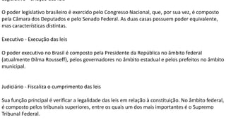 Legislativo - Criação das leis
O poder legislativo brasileiro é exercido pelo Congresso Nacional, que, por sua vez, é composto
pela Câmara dos Deputados e pelo Senado Federal. As duas casas possuem poder equivalente,
mas características distintas.
Executivo - Execução das leis
O poder executivo no Brasil é composto pela Presidente da República no âmbito federal
(atualmente Dilma Rousseff), pelos governadores no âmbito estadual e pelos prefeitos no âmbito
municipal.
Judiciário - Fiscaliza o cumprimento das leis
Sua função principal é verificar a legalidade das leis em relação à constituição. No âmbito federal,
é composto pelos tribunais superiores, entre os quais um dos mais importantes é o Supremo
Tribunal Federal.
 