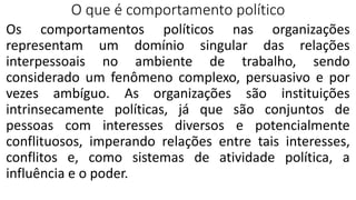 O que é comportamento político
Os comportamentos políticos nas organizações
representam um domínio singular das relações
interpessoais no ambiente de trabalho, sendo
considerado um fenômeno complexo, persuasivo e por
vezes ambíguo. As organizações são instituições
intrinsecamente políticas, já que são conjuntos de
pessoas com interesses diversos e potencialmente
conflituosos, imperando relações entre tais interesses,
conflitos e, como sistemas de atividade política, a
influência e o poder.
 
