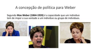 A concepção de política para Weber
Segundo Max Weber (1864-1920) é a capacidade que um indivíduo
tem de impor a sua vontade a um indivíduo ou grupo de indivíduos.
 