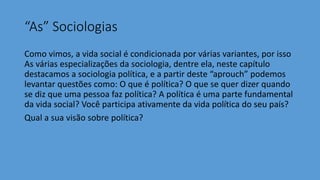 “As” Sociologias
Como vimos, a vida social é condicionada por várias variantes, por isso
As várias especializações da sociologia, dentre ela, neste capítulo
destacamos a sociologia política, e a partir deste “aprouch” podemos
levantar questões como: O que é política? O que se quer dizer quando
se diz que uma pessoa faz política? A política é uma parte fundamental
da vida social? Você participa ativamente da vida política do seu país?
Qual a sua visão sobre política?
 