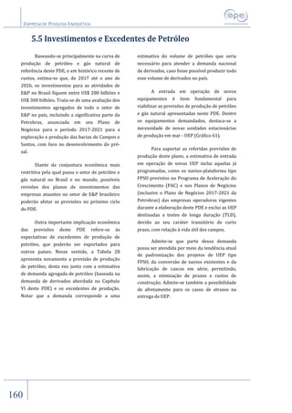 EMPRESA DE PESQUISA ENERGÉTICA
160
5.5 Investimentos e Excedentes de Petróleo
Baseando-se principalmente na curva de
produção de petróleo e gás natural de
referência deste PDE, e em histórico recente de
custos, estima-se que, de 2017 até o ano de
2026, os investimentos para as atividades de
E&P no Brasil fiquem entre US$ 280 bilhões e
US$ 300 bilhões. Trata-se de uma avaliação dos
investimentos agregados de todo o setor de
E&P no país, incluindo a significativa parte da
Petrobras, anunciada em seu Plano de
Negócios para o período 2017-2021 para a
exploração e produção das bacias de Campos e
Santos, com foco no desenvolvimento do pré-
sal.
Diante da conjuntura econômica mais
restritiva pela qual passa o setor de petróleo e
gás natural no Brasil e no mundo, possíveis
revisões dos planos de investimentos das
empresas atuantes no setor de E&P brasileiro
poderão afetar as previsões no próximo ciclo
do PDE.
Outra importante implicação econômica
das previsões deste PDE refere-se às
expectativas de excedentes de produção de
petróleo, que poderão ser exportados para
outros países. Nesse sentido, a Tabela 28
apresenta novamente a previsão de produção
de petróleo, desta vez junto com a estimativa
de demanda agregada de petróleo (baseada na
demanda de derivados abordada no Capítulo
VI deste PDE) e os excedentes de produção.
Notar que a demanda corresponde a uma
estimativa do volume de petróleo que seria
necessário para atender a demanda nacional
de derivados, caso fosse possível produzir todo
esse volume de derivados no país.
A entrada em operação de novos
equipamentos é item fundamental para
viabilizar as previsões de produção de petróleo
e gás natural apresentadas neste PDE. Dentre
os equipamentos demandados, destaca-se a
necessidade de novas unidades estacionárias
de produção em mar - UEP (Gráfico 61).
Para suportar as referidas previsões de
produção deste plano, a estimativa de entrada
em operação de novas UEP inclui aquelas já
programadas, como os navios-plataforma tipo
FPSO previstos no Programa de Aceleração do
Crescimento (PAC) e nos Planos de Negócios
(inclusive o Plano de Negócios 2017-2021 da
Petrobras) das empresas operadoras vigentes
durante a elaboração deste PDE e exclui as UEP
destinadas a testes de longa duração (TLD),
devido ao seu caráter transitório de curto
prazo, com relação à vida útil dos campos.
Admite-se que parte dessa demanda
possa ser atendida por meio da tendência atual
de padronização dos projetos de UEP tipo
FPSO, da conversão de navios existentes e da
fabricação de cascos em série, permitindo,
assim, a otimização de prazos e custos de
construção. Admite-se também a possibilidade
de afretamento para os casos de atrasos na
entrega de UEP.
 
