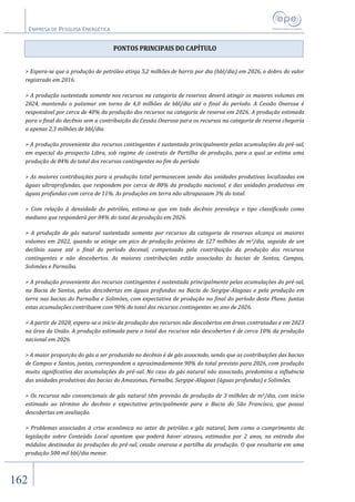 EMPRESA DE PESQUISA ENERGÉTICA
162
PONTOS PRINCIPAIS DO CAPÍTULO
> Espera-se que a produção de petróleo atinja 5,2 milhões de barris por dia (bbl/dia) em 2026, o dobro do valor
registrado em 2016.
> A produção sustentada somente nos recursos na categoria de reservas deverá atingir os maiores volumes em
2024, mantendo o patamar em torno de 4,0 milhões de bbl/dia até o final do período. A Cessão Onerosa é
responsável por cerca de 40% da produção dos recursos na categoria de reserva em 2026. A produção estimada
para o final do decênio sem a contribuição da Cessão Onerosa para os recursos na categoria de reserva chegaria
a apenas 2,3 milhões de bbl/dia.
> A produção proveniente dos recursos contingentes é sustentada principalmente pelas acumulações do pré-sal,
em especial do prospecto Libra, sob regime de contrato de Partilha de produção, para a qual se estima uma
produção de 84% do total dos recursos contingentes no fim do período
> As maiores contribuições para a produção total permanecem sendo das unidades produtivas localizadas em
águas ultraprofundas, que respondem por cerca de 80% da produção nacional, e das unidades produtivas em
águas profundas com cerca de 11%. As produções em terra não ultrapassam 3% do total.
> Com relação à densidade do petróleo, estima-se que em todo decênio prevaleça o tipo classificado como
mediano que responderá por 84% do total da produção em 2026.
> A produção de gás natural sustentada somente por recursos da categoria de reservas alcança os maiores
volumes em 2022, quando se atinge um pico de produção próximo de 127 milhões de m3/dia, seguido de um
declínio suave até o final do período decenal, compensado pela contribuição da produção dos recursos
contingentes e não descobertos. As maiores contribuições estão associadas às bacias de Santos, Campos,
Solimões e Parnaíba.
> A produção proveniente dos recursos contingentes é sustentada principalmente pelas acumulações do pré-sal,
na Bacia de Santos, pelas descobertas em águas profundas na Bacia de Sergipe-Alagoas e pela produção em
terra nas bacias do Parnaíba e Solimões, com expectativa de produção no final do período deste Plano. Juntas
estas acumulações contribuem com 90% do total dos recursos contingentes no ano de 2026.
> A partir de 2020, espera-se o início da produção dos recursos não descobertos em áreas contratadas e em 2023
na área da União. A produção estimada para o total dos recursos não descobertos é de cerca 10% da produção
nacional em 2026.
> A maior proporção do gás a ser produzido no decênio é de gás associado, sendo que as contribuições das bacias
de Campos e Santos, juntas, correspondem a aproximadamente 90% do total previsto para 2026, com produção
muito significativa das acumulações do pré-sal. No caso do gás natural não associado, predomina a influência
das unidades produtivas das bacias do Amazonas, Parnaíba, Sergipe-Alagoas (águas profundas) e Solimões.
> Os recursos não convencionais de gás natural têm previsão de produção de 3 milhões de m3/dia, com início
estimado ao término do decênio e expectativa principalmente para a Bacia do São Francisco, que possui
descobertas em avaliação.
> Problemas associados à crise econômica no setor de petróleo e gás natural, bem como o cumprimento da
legislação sobre Conteúdo Local apontam que poderá haver atrasos, estimados por 2 anos, na entrada dos
módulos destinados às produções do pré-sal, cessão onerosa e partilha da produção. O que resultaria em uma
produção 500 mil bbl/dia menor.
 