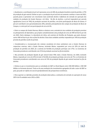 PLANO DECENAL DE EXPANSÃO DE ENERGIA 2026
163
> Atualmente a contribuição do pré-sal representa cerca de 40% da produção brasileira total de petróleo e 47%
da produção de gás natural. Estima-se que o a produção do pré-sal terá um aumento contínuo e suave até 2021,
quando passa a apresentar um crescimento mais acelerado devido à influência da entrada em operação dos
módulos de produção da Cessão Onerosa e de Libra. No fim do decênio, o pré-sal responderá por parcela
significativa (cerca de 74%) da produção nacional de petróleo, com forte participação da Bacia de Santos. O
pós-sal contribuirá com aproximadamente 20%, advindos principalmente dos campos de produção da Bacia de
Campos, e o extra pré-sal com participação de cerca de 6%.
> Entre os campos da Cessão Onerosa, Búzios se destaca com a entrada de cinco módulos de produção previstos
no planejamento da Operadora, que projeta cumulativamente uma produção de cerca de 900 mil barris por dia
em 2026. Outro destaque é a descoberta de Libra, sob contrato de Partilha da Produção, que pode alcançar
outros 900 mil barris por dia no final do decênio. Essas duas unidades sozinhas respondem por 34% da produção
prevista de petróleo no fim do período.
> Considerando-se a incorporação dos volumes excedentes de áreas unitizáveis com a Cessão Onerosa às
respectivas reservas, toda a Cessão Onerosa, incluindo Búzios, responderá por cerca de 32% do total da
produção de petróleo em 2026. Já o contrato de Partilha da produção participa com 17% e os Contratos de
Concessão prevalecem contribuindo com 51% da produção nacional no fim do decênio.
> Nas previsões da produção líquida de gás natural deste PDE, toda a Cessão Onerosa, em 2026, incluindo
Búzios, responde por cerca de 23% do total. A Partilha de produção participa com cerca de 7% e os Contratos de
Concessão prevalecem contribuindo com cerca de 53% da produção líquida de gás natural nacional no fim do
decênio.
> Estima-se que os investimentos para as atividades de E&P no Brasil fiquem entre US$ 280 bilhões e US$ 300
bilhões no horizonte decenal. Trata-se de uma avaliação dos investimentos agregados de todo o setor de E&P no
país, que pode ser refeita em caso de aprofundamento das perspectivas econômicas.
> Para suportar as referidas previsões de produção deste plano, a estimativa de entrada em operação de novas
UEP é de 45 unidades entre 2016 a 2026.
 