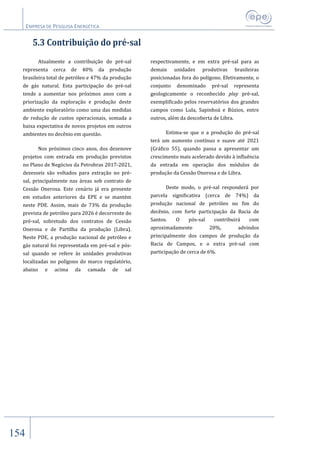 EMPRESA DE PESQUISA ENERGÉTICA
154
5.3 Contribuição do pré-sal
Atualmente a contribuição do pré-sal
representa cerca de 40% da produção
brasileira total de petróleo e 47% da produção
de gás natural. Esta participação do pré-sal
tende a aumentar nos próximos anos com a
priorização da exploração e produção deste
ambiente exploratório como uma das medidas
de redução de custos operacionais, somada a
baixa expectativa de novos projetos em outros
ambientes no decênio em questão.
Nos próximos cinco anos, dos dezenove
projetos com entrada em produção previstos
no Plano de Negócios da Petrobras 2017-2021,
dezesseis são voltados para extração no pré-
sal, principalmente nas áreas sob contrato de
Cessão Onerosa. Este cenário já era presente
em estudos anteriores da EPE e se mantém
neste PDE. Assim, mais de 73% da produção
prevista de petróleo para 2026 é decorrente do
pré-sal, sobretudo dos contratos de Cessão
Onerosa e de Partilha da produção (Libra).
Neste PDE, a produção nacional de petróleo e
gás natural foi representada em pré-sal e pós-
sal quando se refere às unidades produtivas
localizadas no polígono do marco regulatório,
abaixo e acima da camada de sal
respectivamente, e em extra pré-sal para as
demais unidades produtivas brasileiras
posicionadas fora do polígono. Efetivamente, o
conjunto denominado pré-sal representa
geologicamente o reconhecido play pré-sal,
exemplificado pelos reservatórios dos grandes
campos como Lula, Sapinhoá e Búzios, entre
outros, além da descoberta de Libra.
Estima-se que o a produção do pré-sal
terá um aumento contínuo e suave até 2021
(Gráfico 55), quando passa a apresentar um
crescimento mais acelerado devido à influência
da entrada em operação dos módulos de
produção da Cessão Onerosa e de Libra.
Deste modo, o pré-sal responderá por
parcela significativa (cerca de 74%) da
produção nacional de petróleo no fim do
decênio, com forte participação da Bacia de
Santos. O pós-sal contribuirá com
aproximadamente 20%, advindos
principalmente dos campos de produção da
Bacia de Campos, e o extra pré-sal com
participação de cerca de 6%.
 