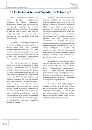 EMPRESA DE PESQUISA ENERGÉTICA
158
5.4 Evolução das Reservas Provadas e da Relação R/P
Para a previsão da evolução das
reservas provadas, consideraram-se
estimativas de volumes recuperáveis,
estipularam-se tempos para declarações de
comercialidade, realizações de possíveis
descobertas, novas contratações de atividades
de E&P na área da União, bem como as
relações observadas entre as reservas totais e
provadas, em nível agregado Brasil, nos
últimos 25 anos.
O aumento da reserva provada nacional
de petróleo ao longo de praticamente todo o
período deste PDE, com relevantes
incrementos previstos entre 2017 e 2023, está
associado aos volumes recuperáveis estimados
para os excedentes da Cessão Onerosa, os
recursos hoje contingentes, principalmente
Libra, e para os recursos não descobertos.
As reservas provadas de petróleo
podem alcançar cerca de 35 bilhões de barris
em 2023, considerando todos os volumes
estimados citados anteriormente. No Gráfico
59, temos o histórico da reserva até 2015, e a
partir deste ano, apresenta-se a estimativa de
reserva até 2026. Os dados indicam uma
tendência declinante das reservas provadas
atuais, que acompanha o histórico da reserva.
Contudo, para anos futuros, foram
considerados nas projeções da reserva
provada também os volumes referentes aos
excedentes da Cessão Onerosa, o volume de
Libra e os de outros contingentes e recursos
não descobertos. Estes volumes, adicionais às
reservas atuais, justificam o aumento abrupto,
na transição entre o histórico e a projeção na
evolução da reserva.
No caso do gás natural, também ocorre
relevante tendência de crescimento das
reservas nacionais entre 2016 e 2024. No
Gráfico 60, temos o histórico da reserva até
2015, e a partir deste ano, apresenta-se a
estimativa de reserva até 2026. Os dados
indicam para as reservas provadas atuais, uma
tendência declinante que acompanha,
aproximadamente, o histórico da reserva.
Contudo, para anos futuros, foram
considerados nas projeções da reserva
também os volumes referentes aos excedentes
da Cessão Onerosa, o volume de Libra e os de
outros contingentes e recursos não
descobertos. Estes volumes, adicionais às
reservas provadas atuais, justificam o aumento
abrupto, na transição entre o histórico e a
projeção da evolução da reserva.
A relação R/P prevista para os próximos
anos, no horizonte deste PDE, poderá atingir
níveis relativamente altos para o petróleo
(entre 17 e 23 anos) e para o gás natural (entre
16 e 29 anos), tanto em comparações
internacionais quanto em comparação com o
histórico nacional. Observa-se graficamente o
histórico da relação R/P até 2015 e a partir daí,
sua projeção ao longo do decênio.
De acordo com a BP (2016), a R/P para
petróleo em 2015 era de 14 anos na Ásia-
Pacífico, 12 anos nos Estados Unidos, 24 anos
na Europa-Eurásia e 42 anos na África. Já a R/P
para o gás natural era de 28 anos na Ásia-
Pacífico, 13 anos nos Estados Unidos, 57 anos
na Europa-Eurásia e 66 anos na África.
 