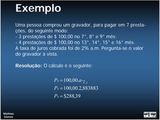 Exemplo
          Uma pessoa comprou um gravador, para pagar em 7 presta-
          ções, do seguinte modo:
          - 3 prestações de $ 100,00 no 7°, 8° e 9° mês:
          - 4 prestações de $ 100,00 no 13°, 14°, 15° e 16° mês.
          A taxa de juros cobrada foi de 2% a.m. Pergunta-se o valor
          do gravador à vista.

          Resolução: O cálculo é o seguinte:

                           P 6 = 100,00.a¬ 2
                                          3

                           P 6 = 100,00.2,883883
                           P 6 = $288,39


Mathias
Gomes
 