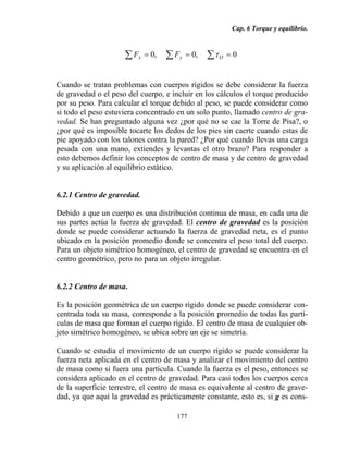 Cap. 6 Torque y equilibrio.
177
0,0,0 === ∑∑∑ Oyx FF τ
Cuando se tratan problemas con cuerpos rígidos se debe considerar la fuerza
de gravedad o el peso del cuerpo, e incluir en los cálculos el torque producido
por su peso. Para calcular el torque debido al peso, se puede considerar como
si todo el peso estuviera concentrado en un solo punto, llamado centro de gra-
vedad. Se han preguntado alguna vez ¿por qué no se cae la Torre de Pisa?, o
¿por qué es imposible tocarte los dedos de los pies sin caerte cuando estas de
pie apoyado con los talones contra la pared? ¿Por qué cuando llevas una carga
pesada con una mano, extiendes y levantas el otro brazo? Para responder a
esto debemos definir los conceptos de centro de masa y de centro de gravedad
y su aplicación al equilibrio estático.
6.2.1 Centro de gravedad.
Debido a que un cuerpo es una distribución continua de masa, en cada una de
sus partes actúa la fuerza de gravedad. El centro de gravedad es la posición
donde se puede considerar actuando la fuerza de gravedad neta, es el punto
ubicado en la posición promedio donde se concentra el peso total del cuerpo.
Para un objeto simétrico homogéneo, el centro de gravedad se encuentra en el
centro geométrico, pero no para un objeto irregular.
6.2.2 Centro de masa.
Es la posición geométrica de un cuerpo rígido donde se puede considerar con-
centrada toda su masa, corresponde a la posición promedio de todas las partí-
culas de masa que forman el cuerpo rígido. El centro de masa de cualquier ob-
jeto simétrico homogéneo, se ubica sobre un eje se simetría.
Cuando se estudia el movimiento de un cuerpo rígido se puede considerar la
fuerza neta aplicada en el centro de masa y analizar el movimiento del centro
de masa como si fuera una partícula. Cuando la fuerza es el peso, entonces se
considera aplicado en el centro de gravedad. Para casi todos los cuerpos cerca
de la superficie terrestre, el centro de masa es equivalente al centro de grave-
dad, ya que aquí la gravedad es prácticamente constante, esto es, si g es cons-
 