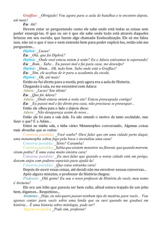 Graffias: _Obrigado! Vou agora para a aula de batalhas e te encontro depois,
até mais!
Eu: Até!
Devem estar se perguntando como ele sabe onde está todas as coisas sem
poder enxergá-las. O que eu sei é que ele sabe onde tudo está através daqueles
brincos em seu ouvido, que fazem algo chamado Ecolocalização. Ele só me falou
isso, não sei o que é isso e nem entendo bem para poder explicá-los, então não me
perguntem...
Diphrá: _Lucas!
Eu: _Olá, que foi Diphrá?
Diphrá: _Onde você estava ontem à noite? Eu e Adara estávamos te esperando!
Eu: _Bom... Sabe... Eu passei mal e fui para casa, me desculpe!
Diphrá: _Hmm... Ok, tudo bem. Sabe onde está o Graffias?
Eu: _Sim, ele acabou de ir para a academia da escola.
Diphrá: _Ok, até mais!
Então eu fui direto para a escola, pois agora era a aula de Historia.
Chegando à sala, eu me encontrei com Adara:
Adara: _Lucas! Seu idiota!
Eu: _Que foi Adara?
Adara: _Onde estava ontem à noite ein? Estava preocupada contigo!
Eu: _Eu passei mal e fui direto pra casa, não precisava se preocupar...
Então ela olhou para o lado e depois disse:
Adara: _Não desapareça assim de novo...
Então ela foi para a sala dela. Eu não entendi o motivo de tanto escândalo, mas
fazer o que? É a Adara...
Entrei na minha sala, e tinha vários Metamorphos conversando, Algumas coisas
mais absurdas que as outras:
Conversa paralela: _Você soube? Ouvi falar que em uma cidade perto daqui,
uma metamorpha soltou fogo pela boca e incendiou uma casa!
Conversa paralela: _Sério? Caramba!
Conversa paralela:_Sabia queexistem monstros na floresta quequandomorrem,
viram pedra? É uma coisa muito sinistra cara!
Conversa paralela: _Eu ouvi falar que quando a nossa cidade está em perigo,
descem anjos com poderes especiais para ajudá-la!
Conversa paralela: _Que coisa estranha cara!
Depois de ouvir essas coisas, até decidi não me envolver nessas conversas...
Após alguns minutos, o professor de História chegou:
Professor: _Olá gente! Eu sou o novo professor de História de vocês, meu nome
é Arcturus!
Ele era um lobo que parecia ser bem culto, afinal estava trajado de um jeito
bem, digamos... Respeitoso...
Arcturus: _Hoje, eu nãoquero passarnenhum tipo de matéria para vocês... Vou
apenas contar para vocês sobre uma lenda que eu ouvi quando me graduei em
história... É uma historia sobre mitologia, pode ser?
Alguém no fundo: _Pode sim, professor!
 