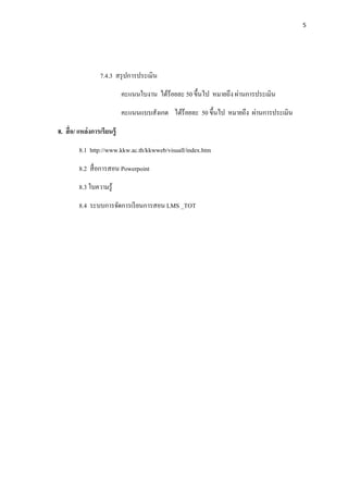 5




                   7.4.3 สรุ ปการประเมิน
                              คะแนนใบงาน ได้ร้อยละ 50 ขึนไป หมายถึง ผ่านการประเมิน
                              คะแนนแบบสังเกต ได้ร้อยละ 50 ขึนไป หมายถึง ผ่านการประเมิน

8. สื อ/ แหล่ งการเรี ยนรู้
         8.1 http://www.kkw.ac.th/kkwweb/visuall/index.htm
         8.2 สื อการสอน Powerpoint
         8.3 ใบความรู ้
         8.4 ระบบการจัดการเรี ยนการสอน LMS _TOT
 