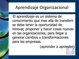 Aprendizaje Organizacional
El aprendizaje es un sistema de
conocimiento que mas allá de transferir
se debe tener la oportunidad de
innovar, proponer y hacer cosas nuevas
en las organizaciones, para llegar a
generar cambios y transformaciones
para las empresas.
                  (aprender a aprender)
 