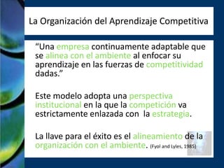 La Organización del Aprendizaje Competitiva

 “Una empresa continuamente adaptable que
 se alinea con el ambiente al enfocar su
 aprendizaje en las fuerzas de competitividad
 dadas.”

 Este modelo adopta una perspectiva
 institucional en la que la competición va
 estrictamente enlazada con la estrategia.

 La llave para el éxito es el alineamiento de la
 organización con el ambiente. (Fyol and Lyles, 1985)
 