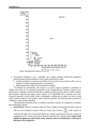 CAPITOLUL 6




                                              Rata de creştere a masei monetare
               Sursa: International Financial Statistics.


   G    Fenomenul inflaţionist, care a dobândit, de-a lungul timpului, dimensiuni gigantice,
       prezintă, pentru ultima jumătate de secol, două caracteristici, astfel:
           creşterea preţurilor a cunoscut rate diferite de la un sector de activitate la altul, ceea ce
           a permis o creştere disproporţionată a consumului;
           inflaţia reprezintă semnul unei devalorizări monetare.
         În literatura de specialitate, este eronat a se asocia creşterea generală a preţurilor cu
inflaţia; mai corect ar fi ca majorarea preţurilor să fie acompaniată de o inflaţie, respectiv de o
devalorizare a monedei. Aceasta devalorizare a unităţii monetare provine dintr-o relaţie evidentă:
dacă moneda valorează mai puţin, atunci aceasta va fi disponibilă într-o cantitate mai mare.
Creşterea preţurilor rezultă, astfel, dintr-o abundenţă a mijloacelor de plată, iar dacă un preţ
indică valoarea relativă a unui produs, atunci indicele preţurilor este relevant pentru puterea de
cumpărare a unei monede naţionale.
         Devalorizarea monetară poate fi evaluată ca pierdere a puterii de cumpărare a monedei,
prin următoarele metode:
   G prin divizare: dacă, de exemplu, pentru un bun se plătea la începutul perioadei suma de
                                                                               100
       100 um, iar la sfârşitul acesteia 1250 um, atunci, prin divizare             = 0,08 rezultă un
                                                                              1250
       coeficient de 0,08, ceea ce semnifică faptul că o unitate monetară îşi conservă o putere de
       cumpărare de 8%. Acest tip de calcul prezintă avantajul de a sublinia că şi atunci când
       inflaţia înregistrează valori foarte mari, moneda conservă, întotdeauna, o mică parte
       din puterea de cumpărare;
 