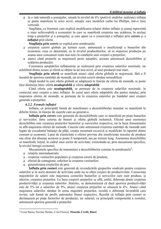 Echilibrul monetar şi inflaţia
     G  la o rată naturală a şomajului, situată la nivelul de 6% (potrivit studiilor realizate) inflaţia
        se poate manifesta la orice nivel, situaţie care modifică curba lui Phillips, într-o linie
        verticală.
         Stagflaţia, ca fenomen care explică modificarea relaţiei dintre inflaţie şi şomaj reprezintă
        o stare nefavorabilă a economiei în care se manifestă creşterea sau scăderea, în acelaşi
        timp a preţurilor şi a şomajului, şi care apare ca o consecinţă a inflaţiei prin cerere şi a
        inflaţiei prin ofertă.
         Stagflaţia prin cerere se explică prin următoarele:
   G creşterea cererii globale pe termen scurt, antrenează o insuficienţă a bunurilor din
        economie, ceea ce determină, ca la nivelul producătorilor, să se majoreze producţia pe
        seama unor consumuri reale mai mici în condiţiile unei creşteri a preţurilor;
   G atunci când preţurile se majorează peste aşteptări, aceasta antrenează dezechilibre şi
        scăderea producţiei.
         Corectarea aşteptărilor inflaţioniste se realizează prin creşterea salariilor nominale, iar
echilibrul dintre cerere şi ofertă se obţine la un nou nivel, al unei producţii mai mari.
         Stagflaţia prin ofertă se manifestă atunci când oferta globală se majorează, fără a fi
însoţită de sporirea cantităţii de monedă, iar nivelul cererii rămâne nemodificat.
         După modul în care oferta globală se adaptează în funcţie de oferta de monedă, se poate
face distincţia între: oferta neadaptabilă şi oferta adaptabilă.
         Când oferta este neadaptabilă, se porneşte de la creşterea salariilor nominale, în
contextul unei creşteri a ratei inflaţiei. În cazul unei oferte adaptabile din partea statului, prin
majorarea ofertei de monedă, se porneşte de la creşterea salariilor pe fundalul unei creşteri
generale a preţurilor.
     6.2.2. Formele inflaţiei
         Inflaţia, ca principală formă de manifestare a dezechilibrului monetar se manifestă în
diferite forme, în funcţie de cauzele care au generat-o.
         Inflaţia prin cerere este generată de dezechilibrele care se manifestă pe piaţa bunurilor
şi serviciilor, între cererea de bunuri şi oferta globală inelastică. Efectul unui asemenea
dezechilibru este creşterea preţurilor bunurilor şi serviciilor respective, iar la baza fenomenului
se află majorarea ofertei de monedă. Cauzele care antrenează creşterea cantităţii de monedă sunt
legate de excedentul balanţei de plăţi, creaţia monetară excesivă şi modificări în raportul dintre
consum şi economii. Lipsa de elasticitate a ofertei provine din insuficienţa stocului de produse
sau chiar din absenţa acestora şi poate fi temporară, sau pe termen lung. Asemenea dezechilibre
se manifestă, iniţial, în cadrul unui sector de activitate, extinzându-se, prin mecanisme specifice,
la nivelul întregii economii.
         Mecanismele specifice de transmitere a dezechilibrelor constau în următoarele2:
   G relaţiile interindustriale;
   G creşterea veniturilor populaţiei şi creşterea cererii de produse;
   G efectul de contagiune, referitor la creşterea veniturilor;
   G generalizarea creşterilor de preţ.
         Inflaţia prin costuri este generată de revendicările grupurilor sindicale pentru creşterea
salariilor şi în acele domenii de activitate unde nu se obţin creşteri de productivitate. Consecinţa
majorărilor de salarii este majorarea costurilor bunurilor şi serviciilor care sunt produse, şi
ulterior, creşterea preţurilor. La baza creşterii preţurilor se află, astfel, diferenţa dintre creşterea
productivităţii şi creşterea salariilor. Statistic, se demonstrează că dacă sporirea productivităţii
este de 5% iar a salariilor de 9%, atunci creşterea preţurilor se situează la 4%. Atunci când
majorarea salariilor rămâne în urma majorării preţurilor, rezultă o diferenţă favorabilă care
revine, sub formă de profit, patronului firmei respective. Rezultă că inflaţia prin costuri se
declanşează pe piaţa factorilor de producţie, iar salariul, ca principală componentă a costului,
antrenează sporirea generală a preţurilor.

2
    Cezar Basno, Nicolae Dardac, C-tin Floricel, Monedă, Credit, Bănci.
 