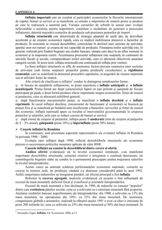CAPITOLUL 6
         Inflaţia importată este un rezultat al participării economiilor la fluxurile internaţionale
de capital, bunuri şi servicii şi se manifestă, ca urmare a importului de materii prime şi produse
pe care le realizează a anumită ţară. Variaţia cursurilor de schimb în sensul unei evoluţii
nefavorabile a acestora, pentru importatori, constituie o modalitate de generare a procesului
inflaţionist, datorită majorării costurilor de producţie sub presiunea preţurilor de import.
         Inflaţia structurală este determinată de strategia adoptată de unele ţări, de dezvoltare
accelerată şi de creştere economică rapidă, ceea ce implică mobilizarea intensivă a factorilor de
producţie. În economie se creează dezechilibre, concretizate în declinul unor sectoare de activitate,
apariţia unor noi ramuri şi crearea de noi capacităţi de producţie. Finanţarea noilor activităţi este, în
general, realizată prin fonduri bugetare sau credite bancare, situaţie care duce la un aflux monetar în
economie şi la majorarea cererii. Accentuarea procesului inflaţionist este susţinută, în continuare de
sarcinile fiscale şi sociale, corespunzătoare noilor activităţi, ceea ce afectează obiectivele anumitor
categorii sociale. În acest mod, inflaţia structurală este continuată de inflaţia prin venituri.
         La baza inflaţiei structurale se află, de asemenea, factori precum susţinerea unor sectoare
de activitate (sub forma susţinerii preţurilor pentru produsele excedentare) şi rigiditatea
economiei, care se manifestă în domeniul procurării capitalului, al asigurării de resurse materiale
sau al utilizării forţei de muncă.
         Alte criterii de clasificare a inflaţiei3 conduc la distingerea următoarelor forme:
G    în funcţie de aşteptările inflaţioniste, se poate manifesta o inflaţie anticipată şi o inflaţie
neanticipată. Prima formă are drept caracteristică faptul că este primită şi aşteptată de fiecare
participant pe piaţă; a două formă produce efecte importante asupra economiilor, forţei de muncă
şi producţiei, ceea ce afectează echilibrul general;
G    după funcţionarea mecanismului pieţei, se manifestă o inflaţie deschisă şi o inflaţie
reprimată. În cazul inflaţiei deschise, mecanismul de funcţionare al economiei se bazează pe
preţuri fixe şi se manifestă pe fundalul unei insuficienţe a bunurilor, serviciilor şi forţei de muncă
din economie. Inflaţia reprimată apare ca rezultat al intervenţiilor guvernamentale în creşterea
preţurilor şi salariilor, prin care se reduce cererea de bunuri şi servicii.
G    după ritmul de creştere al preţurilor, inflaţia poate fi moderată (ritm de creştere al preţurilor
de 2 – 3% anual), galopantă (peste 10%) şi hiperinflaţie (peste 50% lunar).
Ø Cauzele inflaţiei în România
        În continuare, sunt prezentate aspectele reprezentative ale evoluţiei inflaţiei în România
în perioada 1990 – 2000.
        Evoluţia ratei inflaţiei după 1990, reflectă dezechilibrele structurale ale economiei
precum si succesiunea politicilor monetare aplicate de către BNR.
        Cauzele inflaţiei au constat în dezechilibrul dintre cerere şi ofertă.
        Analiza ofertei evidenţiază că, la nivelul economiei româneşti, s-au manifestat
importante dezechilibre structurale, comerţul exterior a înregistrat o continuă deteriorare, iar
constrângerile bugetare slabe au condus la o permanentă preocupare pentru majorarea salariilor
la nivelul întreprinderilor.
        Aceste cauze au antrenat scăderea performanţelor economiei naţionale, costurile au
crescut în termeni reali, iar producţia vândută s-a diminuat considerabil până în anul 1992.
Astfel, majoritatea industriilor au înregistrat pierderi, iar efectul principal a fost inflaţia.
        Referitor la cererea agregată, analizele evidenţiază că aceasta a fost influenţată de
excesul de masă monetară, deficitul fiscal şi cvasifiscal şi arieratele întreprinderilor.
        Excesul de masă monetară a fost declanşat, în 1990, de măsurile cu caracter “populist”
dintre care restituirea părţilor sociale, ceea ce a echivalat cu o emisiune monetară fără acoperire.
Anularea creditelor bancare neperformante ale întreprinderilor, din 1990, a echivalat cu 13% din
masa monetară, iar operaţiunea din 1991, cu 23% din masa monetară. De asemenea,
compensarea globală a arieratelor, realizată la sfârşitul anului 1991 a avut ca efect o emisiune de
peste 200 miliarde lei, ceea ce echivala cu 25% din masa monetară şi 50% din baza monetară. În

3
    Alexandru Ţugui, Inflaţia, Ed. Economică, 2000, p.13.
 