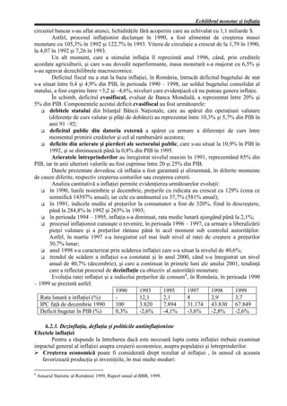 Echilibrul monetar şi inflaţia
circuitul bancar s-au aflat atunci, lichidităţile fără acoperire care au echivalat cu 1,1 miliarde $.
        Astfel, procesul inflaţionist declanşat în 1990, a fost alimentat de creşterea masei
monetare cu 105,3% în 1992 şi 122,7% în 1993. Viteza de circulaţie a crescut de la 1,79 în 1990,
la 4,07 în 1992 şi 7,26 în 1993.
        Un alt moment, care a stimulat inflaţia îl reprezintă anul 1996, când, prin creditele
acordate agriculturii, şi care s-au dovedit neperformante, masa monetară s-a majorat cu 6,5% şi
s-au agravat dezechilibrele macroecomice.
        Deficitul fiscal nu a stat la baza inflaţiei, în România, întrucât deficitul bugetului de stat
s-a situat între 0,4 şi 4,9% din PIB, în perioada 1990 – 1998, iar soldul bugetului consolidat al
statului, a fost cuprins între +3,2 şi –4,6%, niveluri care evidenţiază că nu puteau genera inflaţie.
        În schimb, deficitul cvasifiscal, evaluat de Banca Mondială, a reprezentat între 20% şi
5% din PIB. Componentele acestui deficit cvasifiscal au fost următoarele:
   G debitele statului din bilanţul Băncii Naţionale, care au apărut din operaţiuni valutare
       (diferenţe de curs valutar şi plăţi de dobânzi) au reprezentat între 10,3% şi 5,7% din PIB în
       anii 91 –92;
   G deficitul public din datoria externă a apărut ca urmare a diferenţei de curs între
       momentul primirii creditelor şi cel al rambursării acestora;
   G deficite din arierate şi pierderi ale sectorului public, care s-au situat la 10,9% în PIB în
       1992, şi se diminuează până la 0,8% din PIB în 1995.
        Arieratele întreprinderilor au înregistrat nivelul maxim în 1991, reprezentând 85% din
PIB, iar în anii ulteriori valorile au fost cuprinse între 20 şi 25% din PIB.
        Datele prezentate dovedesc că inflaţia a fost garantată şi alimentată, în diferite momente
de cauze diferite, respectiv creşterea costurilor sau creşterea cererii.
        Analiza cantitativă a inflaţiei permite evidenţierea următoarelor evoluţii:
   G în 1990, lunile noiembrie şi decembrie, preţurile cu ridicata au crescut cu 129% (ceea ce
       semnifică 14397% anual), iar cele cu amănuntul cu 37,7% (581% anual);
   G în 1991, indicele mediu al preţurilor la consumator a fost de 320%, fiind în descreştere,
       până la 284,8% în 1992 şi 265% în 1993;
   G în perioada 1994 – 1995, inflaţia s-a diminuat, rata medie lunară ajungând până la 2,1%;
   G procesul inflaţionist cunoaşte o revenire, în perioada 1996 – 1997, ca urmare a liberalizării
       pieţei valutare şi a preţurilor rămase până în acel moment sub controlul autorităţilor.
       Astfel, în martie 1997 s-a înregistrat cel mai înalt nivel al ratei de creştere a preţurilor
       30,7% lunar;
   G anul 1998 s-a caracterizat prin scăderea inflaţiei care s-a situat la nivelul de 40,6%;
   G trendul de scădere a inflaţiei s-a constatat şi în anul 2000, când s-a înregistrat un nivel
       anual de 40,7% (decembrie), şi care a continuat în primele luni ale anului 2001, tendinţă
       care a reflectat procesul de dezinflaţie ca obiectiv al autorităţii monetare.
        Evoluţia ratei inflaţiei şi a indicelui preţurilor de consum4, în România, în perioada 1990
– 1999 se prezintă astfel:
                                       1990       1993      1995       1997       1998      1999
   Rata lunară a inflaţiei (%)         -          12,1      2,1        8          2,9       3,7
   IPC faţă de decembrie 1990          100        3.820     7.894      31.174 43.830 67.849
   Deficit bugetar în PIB (%)          0,3%       -2,6%     -4,1%      -3,6%      -2,8%     -2,6%

    6.2.3. Dezinflaţia, deflaţia şi politicile antiinflaţioniste
Efectele inflaţiei
       Pentru a răspunde la întrebarea dacă este necesară lupta conta inflaţiei trebuie examinat
impactul general al inflaţiei asupra creşterii economice, asupra populaţiei şi întreprinderilor.
Ø Creşterea economică poate fi considerată drept rezultat al inflaţiei , în sensul că aceasta
   favorizează producţia şi investiţiile, în mai multe moduri:

4
    Anuarul Statistic al României 1999, Raport anual al BBR, 1999.
 