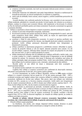 CAPITOLUL 6
   G    creşterea veniturilor nominale, mai mult sau mai puţin indexate poate antrena o creştere a
       cererii globale;
   G cheltuielile financiare ale îndatorării sunt puţin împovărătoare, întrucât se rambursează în
       monedă devalorizată, iar efectul multiplicator al creditului se amplifică;
   G ratele reale de dobândă, foarte scăzute, uneori negative, conferă rentabilitate proiectelor de
       investiţii.
         Această abordare este conformă analizelor lui Keynes, care consideră că este necesară o
inflaţie moderată, admiţând că o monedă care pierde, în mod regulat, din valoarea sa ca urmare a
inflaţiei, conduce la evitarea unor economii ridicate, slab remunerate şi favorizează, în schimb,
un flux de cheltuieli profitabile pentru activitatea economică. În prezent, economiştii nu agreează
o asemenea abordare.
Ø Inflaţia se manifestă ca factor împotriva creşterii economice, datorită următoarelor aspecte:
   G menţine în activitate întreprinderi marginale, ineficiente;
   G favorizează existenţa unor preţuri anormal de ridicate, iar întreprinderile în cauză sunt mai
       puţin competitive decât altele, inflaţia fiind, astfel, un mijloc de supravieţuire pentru
       întreprinderile mai puţin competitive;
   G constituie o frână în calea progresului economic, în sensul că sporirea profitului este
       obţinută prin creşterea preţurilor de vânzare, mai degrabă decât prin scăderea costurilor de
       producţie. Astfel, inflaţia antrenează distorsiuni artificiale între întreprinderi şi
       denaturează concurenţa;
   G inflaţia contribuie la deteriorarea progresivă a echilibrului exterior: dificultăţi la export,
       cauzate de preţurile ridicate şi cele de import, datorate preţurilor prea scăzute. Cu cât
       nivelul inflaţiei, respectiv, diferenţa dintre ritmurile de creştere ale preţurilor în cele două
       ţări sunt mai mari, cu atât se explică pierderile la export;
   G inflaţia denaturează influenţa ratei de dobândă prin scăderea artificială a ratelor reale, ceea
       ce poate conduce la o risipă a capitalului, întrucât poate fi împrumutat cu rate de dobândă
       anormal de scăzute. Un asemenea efect poate fi diminuat prin includerea unei prime de
       inflaţie anticipată, după cum propune modelul Fisher. Astfel, rata reală rămâne stabilă chiar
       dacă inflaţia este în continuă creştere şi este, sistematic, subestimată de către debitori.
         Rezultă astfel, că este dificil de trasat o demarcaţie netă între avantajele şi
inconvenientele inflaţiei.
         În sprijinul acestei explicaţii vin o serie de argumente.
         Legătura între inflaţie şi creşterea economică este confirmată de observaţiile statistice,
atât pentru cazul particular al unei ţări, cât şi pentru analize globale.
         La nivel internaţional, un studiu al Băncii Mondiale, realizat în 1996 asupra evoluţiei
inflaţiei şi a creşterii economice într-un număr de 127 de ţări, pentru perioada 1960 – 1992 a
evidenţiat existenţa unei legături strânse între creşterea inflaţiei şi scăderea ritmului de creştere
economică, indiferent de nivelul ratei inflaţiei. Mai precis, dacă rata inflaţiei este inferioară
nivelului de 20%, aceasta nu va favoriza creşterea economică. Astfel, ţările care înregistrează
rate de creştere economică ridicate, se află în situaţia unei inflaţii scăzute, cuprinse între 0 – 5%.
Peste nivelul inflaţiei de 20%, rata de creştere economică devine negativă.
         Dacă analizele se efectuează pe perioade, rezultatele parţiale sunt diferite. Astfel, în
decursul etapei 1960 – 1972, venitul pe locuitor a crescut, în timp ce inflaţia a înregistrat niveluri
de 15 – 20%, ceea ce semnifică, pentru valori ale inflaţiei mai scăzute de 20%, existenţa unei
corelaţii pozitive între inflaţie şi rata de creştere economică. În schimb, corelaţia a devenit
negativă între 1973 şi 1992, în decursul stagflaţiei, iar situaţiile de inflaţie sporită, au condus la
scăderea activităţii economice.
         Rezultă că inflaţia ridicată frânează creşterea economică, hiperinflaţia induce
recesiune, dar o doză moderată de inflaţie, în general, antrenează efecte pozitive.
Ø Efectele inflaţiei asupra populaţiei
         La întrebarea, cine pierde, cine câştigă, răspunsul trebuie nuanţat, deoarece se poate
spune că populaţia pierde atunci când economiseşte şi câştigă în calitate de debitor.
 