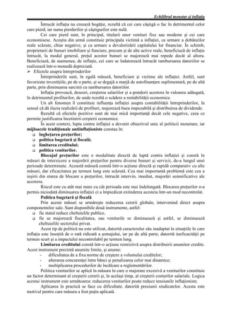 Echilibrul monetar şi inflaţia
          Întrucât inflaţia nu creează bogăţie, rezultă că cei care câştigă o fac în detrimentul celor
care pierd, iar suma pierderilor şi câştigurilor este nulă.
          Cei care pierd sunt, în principal, titularii unor venituri fixe sau modeste şi cei care
economisesc. Aceştia din urmă constituie principala victimă a inflaţiei, ca urmare a dobânzilor
reale scăzute, chiar negative, şi ca urmare a devalorizării capitalului lor financiar. În schimb,
proprietarii de bunuri imobiliare şi funciare, precum şi de alte active reale, beneficiază de inflaţie
întrucât, la modul general, preţul acestor bunuri se majorează mai repede decât al altora.
Beneficiază, de asemenea, de inflaţie, cei care se îndatorează întrucât rambursarea datoriilor se
realizează într-o monedă depreciată.
Ø Efectele asupra întreprinderilor
          Întreprinderile sunt, în egală măsură, beneficiare şi victime ale inflaţiei. Astfel, sunt
favorizate investiţiile, pe de o parte, şi se degajă o marjă de autofinanţare suplimentară, pe de altă
parte, prin diminuarea sarcinii cu rambursarea datoriilor.
          Inflaţia provoacă, deseori, creşterea salariilor şi a ponderii acestora în valoarea adăugată,
în detrimentul profiturilor, de unde rezultă o scădere a rentabilităţii economice.
          Un alt fenomen îl constituie influenţa inflaţiei asupra contabilităţii întreprinderilor, în
sensul că dă iluzia realizării de profituri, majorează baza impozabilă şi distribuirea de dividende.
          Rezultă că efectele pozitive sunt de mai mică importanţă decât cele negative, ceea ce
permite justificarea încetinirii creşterii economice.
          În acest context, lupta contra inflaţiei a devenit obiectivul unic al politicii monetare, iar
mijloacele tradiţionale antiinflaţioniste constau în:
   G îngheţarea preţurilor;
   G politica bugetară şi fiscală;
   G limitarea creditului;
   G politica veniturilor.
          Blocajul preţurilor este o modalitate directă de luptă contra inflaţiei şi constă în
măsuri de interzicere a majorării preţurilor pentru diverse bunuri şi servicii, de-a lungul unei
perioade determinate. Această măsură constă într-o acţiune directă şi rapidă comparativ cu alte
măsuri, dar eficacitatea pe termen lung este scăzută. Cea mai importantă problemă este cea a
ieşirii din starea de blocare a preţurilor, întrucât intervin, imediat, majorări semnificative ale
acestora.
          Riscul este cu atât mai mare cu cât perioada este mai îndelungată. Blocarea preţurilor n-a
permis niciodată diminuarea inflaţiei ci a împiedicat extinderea acesteia într-un mod necontrolat.
          Politica bugetară şi fiscală
          Prin aceste măsuri se urmăreşte reducerea cererii globale, intervenind direct asupra
componentelor sale. Sunt disponibile două instrumente, astfel:
   G fie statul reduce cheltuielile publice,
   G fie se majorează fiscalitatea, sau veniturile se diminuează şi astfel, se diminuează
        cheltuielile sectorului privat.
          Acest tip de politică nu este utilizat, datorită caracterului său inadaptat la situaţiile în care
inflaţia este însoţită de o rată ridicată a şomajului, iar pe de altă parte, datorită ineficacităţii pe
termen scurt şi a impactului necontrolabil pe termen lung.
          Limitarea creditului constă într-o acţiune restrictivă asupra distribuirii anumitor credite.
Acest instrument prezintă anumite limite, şi anume:
         -     dificultatea de a fixa norme de creştere a volumului creditelor;
         -     alterarea concurenţei între bănci şi penalizarea celor mai dinamice;
         -     multiplicarea procedurilor de încălcare a reglementărilor.
          Politica veniturilor se aplică în măsura în care o majorare excesivă a veniturilor constituie
un factor determinant al creşterii cererii şi, în acelaşi timp, al creşterii costurilor salariale. Logica
acestui instrument este următoarea: reducerea veniturilor poate reduce tensiunile inflaţioniste.
          Aplicarea în practică se face cu dificultate, datorită presiunii sindicatelor. Acesta este
motivul pentru care măsura a fost puţin aplicată.
 