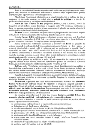CAPITOLUL 6
         Toate aceste măsuri utilizează o singură metodă: reducerea activităţii economice, motiv
pentru care s-au căutat alte instrumente prin care să se acţioneze direct asupra nivelului general
al preţurilor, fără a perturba însă activitatea economică.
         Manifestarea fenomenului inflaţionist, de-a lungul timpului, într-o mulţime de ţări, a
evidenţiat că autorităţile monetare au folosit diverse politici de stabilizare în funcţie de
particularităţile economiei şi ale conjuncturii internaţionale.
         Astfel, în ţările Americii de Sud (Argentina, Brazilia, Chile şi Bolivia), unde s-au
înregistrat rate ale inflaţiei extrem de ridicate la începutul anilor ’90, politica de stabilizare s-a
bazat pe sporirea economiilor populaţiei şi descreşterea cererii globale, ca rezultat al creşterii
ratei de dobândă şi reducerii cheltuielilor bugetare.
         În Italia, în 1992, combaterea inflaţiei s-a realizat prin planificarea unui deficit bugetar
redus, însoţit de diminuarea cheltuielilor publice şi de reducerea datoriei interne.
         În ţările Europei de Est, stabilizarea s-a realizat prin urmarea luarea unei serii de politici
macroeconomice recomandate de FMI, fără ca rezultatele să se concretizeze într-o îmbinare a
politicii industriale, cu reforma fiscală şi excedentul balanţei comerciale.
         Pentru soluţionarea problemelor economice şi monetare din Rusia s-a procedat la
reforma monetară, în vederea stabilizării monedei naţionale, rubla. Soluţia a fost aceea a
retragerii din circulaţie a rublei vechi şi emisiunea unei noi rublă-valută, o monedă “forte”,
convertibilă, cu curs fix. Astfel, din 23 ianuarie 1991, în decurs de 3 zile, bancnotele de 50 şi 100
de ruble au fost schimbate în bancnote de valoare mai mare sau în bani de cont, până la limita
salariului mediu pe economie. Această măsură a fost însoţită de îngheţarea conturile personale şi
autorizarea tranzacţiilor pentru un plafon de 500 ruble/lună.
         În SUA, politica de stabilizare a anilor ’80 s-a concretizat în creşterea deficitelor
bugetare, crearea de noi produse financiare, flexibilizarea politicii de creditare şi a politicii
fiscale, devalorizarea dolarului şi reducerea impozitului pe venitul global.
         În China anilor ’90, inflaţia a înregistrat un nivel ridicat, datorită măsurilor de creditare a
întreprinderilor neperformante şi a deteriorării politicii fiscale. Pentru combaterea inflaţiei au
fost utilizate metode centralizate combinate cu metode de liberalizare a economiei, precum şi
intensificarea schimburilor comerciale cu ţările dezvoltate: Japonia, Marea Britanie, SUA.
         Rezultă că, în general, politica antiinflaţionistă a constat în limitarea deficitelor bugetare,
respectiv majorarea veniturilor şi micşorarea cheltuielilor bugetare, în contextul dezvoltării
sistemului financiar-bancar.
         În România, în perioada 1990-2000, politica antiinflaţionistă a avut ca ţintă eliminarea
banilor “nefolositori”, mărirea vitezei de circulaţie şi stagnarea creşterii generale a
preţurilor. Obiectivele politicii monetare propuse în decursul acestei perioade pot fi privite ca
obiective generale şi obiective intermediare. În prima categorie s-au inclus deziderate precum:
stabilizarea preţurilor, diminuarea şomajului, creşterea economică reală, echilibrarea
balanţei de plăţi, sporirea rolului BNR în economie.
         Ca obiective intermediare pot fi citate ţinte precum: limitarea cantităţii de bani din
economie, stimularea utilizării creditului şi reaprecierea monedei naţionale.
         Utilizarea, în România, a măsurilor de politică monetară şi fiscală s-a realizat printr-o
serie de acţiuni dintre care enumerăm:
   G contractarea de credite externe de la organisme financiare internaţionale;
   G înăsprirea sarcinii fiscale asupra salariaţilor;
   G menţinerea unui deficit bugetar limitat la 4,4% din PIB (până în anul 1995);
   G sporirea ponderii creditului acordat firmelor, comparativ cu cel acordat persoanelor fizice;
   G practicarea de către BNR a unor rate de refinanţare foarte ridicate (600% în 1997);
   G diminuarea ratelor de dobândă la activele şi pasivele bancare;
   G restructurarea unor ramuri industriale (minerit şi energie) cu influenţe favorabile asupra
       deficitului bugetar;
   G eliminarea blocajului financiar şi a plăţilor restante din economie;
   G creşterea rezervelor valutare şi de aur ale BNR.
 