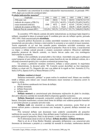 Echilibrul monetar şi inflaţia
       Rezultatele s-au concretizat în evoluţia indicatorilor macroeconomici, în perioada 1991-
1999, după cum rezultă din următorul tabel :
Evoluţia indicatorilor monetari5
                Explicaţii               1991       1993       1995     1997     1998 1999
  - PIB (mld. lei)                       2203      20036      72136 108391 338670 521735
  - indicele de creştere a PIB (%)         -      232,32% 44,93% 130,42% 35,60% 54,05%
  - masa monetară (mld.lei)              1048       4472      18107    62145 92530 134122
  - indicele de creştere al Mm (%)         -       143,31     70,05   104,99 48,89 44,95%
  Indicele Preţ de consum (IPC)         322,8% 395,5% 127,81% 251,7% 140,6% 154,8%

         În octombrie 1979, băncile centrale din ţările industrializate au declanşat lupta împotriva
inflaţiei, renunţând la ideea că şomajul poate fi combătut prin rate ale inflaţiei sporite, perioada
1981-1995, fiind caracterizată prin dezinflaţie.
         Eşecurile politicii Keynesiste au condus autorităţile monetare la orientarea către teoria
monetaristă care prevedea o limitare a intervenţiilor în economie şi un control al masei monetare.
Teoria argumenta că cel mai bun remediu pentru stimularea activităţii economice este
caracterizat printr-o stabilitate a nivelului general al preţurilor. Peste tot în lume, o nouă doctrină
s-a impus: o inflaţie scăzută precede o creştere economică calitativă. Obiectivul stabilităţii
preţurilor promovat de băncile centrale, s-a înscris într-un cadru care viza restrângerea
intervenţiilor în economie.
         Inflaţia a fost combătută, iar preţul plătit a fost ridicat. Autorităţile erau gata să plătească
costul temporar al unei inflaţii reduse, pentru a putea beneficia de rate ale dobânzii scăzute, de o
eficienţă economică sporită şi de o creştere economică pe termen lung.
         Ca urmare a politicilor monetare restrictive, inflaţia a scăzut puternic în majoritatea
ţărilor industrializate, în decursul anilor ’80. Costurile acestei dezinflaţii au fost importante:
inflaţia s-a situat sub 3%. Singurele ţări care s-au abătut de la regulă au fost: Australia (5,1%),
Italia (5,8%), Spania (4,4%) şi Marea Britanie (3,9%).

        Deflaţia: conţinut şi riscuri
        Definirea termenului „deflaţie” se poate realiza în următorul mod: frânare sau resorbţie
totală a inflaţiei, prin măsuri care vizează diminuarea masei monetare şi reducerea cererii în
raport cu oferta.
        Pot fi distinse următoarele trei forme de deflaţie:
    G deflaţie monetară;
    G deflaţia financiară;
    G deflaţia reală.
        Deflaţia montară se caracterizează prin diminuarea mijloacelor de plată în circulaţie,
deci prin reducerea cantităţii de monedă aflată la dispoziţia agenţilor economici.
        Deflaţia financiară corespunde contractării creditului disponibil acordat prin sistemul
bancar. Principala manifestare a acestor două forme de deflaţie este scăderea preţurilor bunurilor
şi serviciilor precum şi a preţului activelor reale.
        Deflaţia reală este sinonimă cu reducerea activităţii economice, acesta fiind un alt
termen utilizat pentru a desemna recesiunea care însoţeşte, în general, deflaţia monetară sau
financiară.
        Prin termenul deflaţie sunt desemnate toate scăderile considerabile ale preţurilor
indiferent de cauzele lor, sau de efecte. Rata deflaţiei poate fi definită şi ca rata anuală de scădere
a nivelului general al preţurilor, fiind, în alţi termeni, o rată a inflaţiei negative.
        Pot fi diferenţiate două niveluri de deflaţie: deflaţia deschisă şi deflaţia târâtoare.
        Până la cel de al II-lea Război Mondial, episoadele deflaţioniste s-au caracterizat prin
fenomene de diminuare a preţului şi a cantităţii de monedă în circulaţie, rambursarea datoriei

5
    Alexandru Ţugui, Inflaţia; concepte, teorii şi politici , Ed. Economică, 2000, pag 144.
 