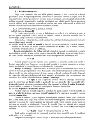 CAPITOLUL 6

       6.1. Echilibrul monetar
        După criza economică din anul 1929, politica monetară a fost considerată, o lungă
perioadă de timp, de importanţă minoră, constatându-se că băncile centrale nu dispun decât de
mijloace limitate pentru “gestionarea” eficientă a masei monetare . Această optică referitoare la
politica monetară s-a accentuat în condiţiile manifestării unei inflaţii sporite. Într-un asemenea
context, diferite teorii monetare şi-au orientat analiza spre vasta problematică a echilibrului
monetar, situat la intersecţia dintre cererea şi oferta de monedă.
      6.1.1. Caracteristicile cererii şi ofertei de monedă
    6.1.1.1. Cererea de monedă
         Se explică prin funcţiile pe care le îndeplineşte moneda şi prin utilitatea pe care o
prezintă pentru deţinători. Analiza cererii de monedă, constă în căutarea motivelor care îi
determină pe agenţii economici să deţină monedă.
         Din punct de vedere teoretic, există următoarele contribuţii la înţelegerea motivelor care
determină cererea de monedă:
a) Analiza clasică a cererii de monedă se bazează pe teoria cantitativă a cererii de monedă.
    Aceasta are ca punct de plecare ecuaţia schimburilor lui Fisher, care a permis, ulterior,
    construcţia ecuaţiei Scolii de la Cambridge.
        Ecuaţia schimburilor a lui Fisher arată că volumul de monedă M, multiplicat cu viteza
de circulaţie a monedei V, este egal cu valoarea tranzacţiilor pT, în care p este un indice de preţ,
iar T este volumul tranzacţiilor, în termeni reali, măsurate în preţuri ale perioadei de bază.
                       MV = pT
         Această ecuaţie nu poate exprima teoria cantitativă a monedei, decât dacă există o
legătură cauză-efect între fenomene, respectiv dacă moneda în circulaţie (cauza) are o acţiune
directă, exclusivă şi nereversibilă asupra nivelului mediu al preţurilor.
         Ecuaţia Cambridge. Teoria cantitativă a monedei poare fi transformată într-o teorie a
cererii de monedă, presupunând că viteza de circulaţie este determinată de factori instituţionali şi
că este posibil ca, între un termen scurt de timp, aceasta să devină constanta. Un astfel de punct
de vedere şi-a găsit expresia într-o nouă formă a ecuaţiei schimburilor, care este cunoscută sub
denumirea de echilibru al lichidităţilor sau “ecuaţia Cambridge”.
                         M = KpR, în care K reprezintă inversul vitezei de circulaţie a monedei şi
poate fi interpretată ca durata medie a perioadei în care moneda este conservată între
tranzacţii. Această interpretare pune accentul pe rolul monedei, în calitate de mijloc de schimb,
şi implică ideea ca moneda să fie deţinută numai pentru finanţarea tranzacţiilor.
b) Analiza Keynesiană a cererii de monedă
         Analiza cererii de monedă propusă de către Keynes pune accentul pe rolul monedei ca
rezervă a valorii şi distinge o cerere de monedă “speculativă” şi o cerere de monedă în vederea
realizării tranzacţiilor.
         Cererea de monedă (M1) cu scopul de încasări pentru tranzacţii variază odată cu nivelul
PIB. Atunci când acesta creşte este necesară mai multă monedă pentru satisfacerea necesităţilor
agenţilor economici, în vederea realizării de tranzacţii: dacă venitul naţional scade, atunci şi
necesarul de monedă se diminuează. Cererea de monedă (M1) este afectată într-o măsură
neglijabilă, de influenţa costului monedei sau de rată a dobânzii, fiind o funcţie (L1) de o singură
variabilă:
                         M1 = L1(R), în care R este venitul naţional sau PIB
         Dacă analiza se realizează pe o perioadă scurtă de timp, atunci R poate fi considerat
stabil, şi deci şi M este stabil.
         Din punct de vedere grafic, această situaţie se poate reprezenta ca în figura următoare:
 