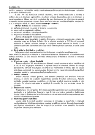CAPITOLUL 6
publice, reducerea cheltuielilor publice, contractarea creditelor private şi diminuarea veniturilor
şi ale cererii nominale totale.
         În anii ’90 s-au manifestat aceleaşi fenomene, într-o formă modificată: o scădere a
inflaţiei dar nu o diminuare a preţurilor, o încetinire a vitezei de circulaţie, dar nu o diminuare a
masei monetare, o frânare a creşterii veniturilor, dar nu o diminuare a lor, o încetinire a creşterii
economice, dar nu o recesiune. Această formă a deflaţiei, care s-a manifestat în ţările membre ale
U.E. la începutul anilor ’90, a fost desemnată deflaţie târâtoare.
         Efectele deflaţiei pot fi enumerate astfel:
    G deflaţia diminuează consumul în favoarea economisirii;
    G majorează povara datoriei publice;
    G antrenează o scădere a valorii patrimoniilor;
    G majorează ratele reale ale dobânzii.
         Cauzele deflaţiei pot fi monetare sau financiare:
    G Diminuarea masei monetare, respectiv diminuarea volumului acesteia sau a vitezei de
        circulaţie poate sta la baza deflaţiei. De la sfârşitul secolului al XIX-lea şi începutul
        secolului al XX-lea, termenul deflaţie a corespuns acestei abordări în sensul că s-a
        contractat cantitatea de monedă emisă de banca centrală (biletele de bancă, avansuri către
        stat);
    G Restricţiile în distribuirea creditelor.
         Deflaţia reprezintă rezultatul unei politici de limitare a creditului, dusă la extreme.
Orice restricţie puternică şi durabilă în distribuirea creditelor, indiferent că se datorează unei
restricţii monetare sau unei atitudini deliberate a băncilor este de natură să conducă la o situaţie
deflaţionistă.
    G Creşterea ratelor reale de dobândă
           În decursul anilor ’80, acest fenomen a dobândit o nouă amploare şi a fost considerat că
        a stat la baza stagflaţiei economice. Creşterea ratelor de dobândă conduce la situaţii
        deflaţioniste, întrucât descurajează investiţiile şi cumpărările de titluri, deci se reduce
        activitatea economică. De asemenea, rata dobânzii sporite reprezintă semnul unei politici
        monetare restrictive care conduce la efecte deflaţioniste.
    G Politica valutară
           Statele practică, deseori politica, unei monede puternice sub presiunea băncilor
        centrale, cu scopul de a reduce dezechilibrele externe de natură inflaţionistă. Această
        politică a monedei puternice constă într-o revalorizare a valorii externe a monedei şi este
        obţinută, fie printr-o contractare a cantităţii de monedă, fie prin creşterea ratelor de
        dobândă.
    G Îndatorarea excesivă
           Creditul este necesar pentru dezvoltarea activităţii economice dar suscită rambursarea
        capitalului şi a cheltuielilor financiare, care devine o povară pe măsură ce îndatorarea
        devine excesivă. Recurgerea la credite susţine creşterea economică într-o primă etapă, dar
        exercită o influenţă deflaţionistă.
    G Preferinţa pentru lichiditate
           Atunci când la nivelul agenţilor economici şi populaţiei se manifestă o puternică
        preferinţă pentru lichiditate, aceasta nu conduce la scăderea ratei de dobândă, în măsura în
        care lipseşte încrederea în viitor, iar perspectivele blochează orice investiţie. Economia
        stagnează, iar deflaţia se manifestă.
 