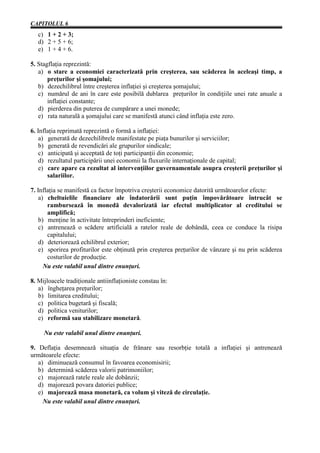 CAPITOLUL 6
   c) 1 + 2 + 3;
   d) 2 + 5 + 6;
   e) 1 + 4 + 6.

5. Stagflaţia reprezintă:
   a) o stare a economiei caracterizată prin creşterea, sau scăderea în aceleaşi timp, a
       preţurilor şi şomajului;
   b) dezechilibrul între creşterea inflaţiei şi creşterea şomajului;
   c) numărul de ani în care este posibilă dublarea preţurilor în condiţiile unei rate anuale a
       inflaţiei constante;
   d) pierderea din puterea de cumpărare a unei monede;
   e) rata naturală a şomajului care se manifestă atunci când inflaţia este zero.

6. Inflaţia reprimată reprezintă o formă a inflaţiei:
    a) generată de dezechilibrele manifestate pe piaţa bunurilor şi serviciilor;
    b) generată de revendicări ale grupurilor sindicale;
    c) anticipată şi acceptată de toţi participanţii din economie;
    d) rezultatul participării unei economii la fluxurile internaţionale de capital;
    e) care apare ca rezultat al intervenţiilor guvernamentale asupra creşterii preţurilor şi
       salariilor.

7. Inflaţia se manifestă ca factor împotriva creşterii economice datorită următoarelor efecte:
    a) cheltuielile financiare ale îndatorării sunt puţin împovărătoare întrucât se
       rambursează în monedă devalorizată iar efectul multiplicator al creditului se
       amplifică;
    b) menţine în activitate întreprinderi ineficiente;
    c) antrenează o scădere artificială a ratelor reale de dobândă, ceea ce conduce la risipa
       capitalului;
    d) deteriorează echilibrul exterior;
    e) sporirea profiturilor este obţinută prin creşterea preţurilor de vânzare şi nu prin scăderea
       costurilor de producţie.
      Nu este valabil unul dintre enunţuri.

8. Mijloacele tradiţionale antiinflaţioniste constau în:
   a) îngheţarea preţurilor;
   b) limitarea creditului;
   c) politica bugetară şi fiscală;
   d) politica veniturilor;
   e) reformă sau stabilizare monetară.

     Nu este valabil unul dintre enunţuri.

9. Deflaţia desemnează situaţia de frânare sau resorbţie totală a inflaţiei şi antrenează
următoarele efecte:
   a) diminuează consumul în favoarea economisirii;
   b) determină scăderea valorii patrimoniilor;
   c) majorează ratele reale ale dobânzii;
   d) majorează povara datoriei publice;
   e) majorează masa monetară, ca volum şi viteză de circulaţie.
     Nu este valabil unul dintre enunţuri.
 