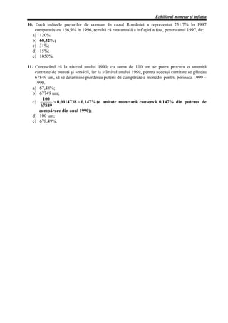 Echilibrul monetar şi inflaţia
10. Dacă indicele preţurilor de consum în cazul României a reprezentat 251,7% în 1997
    comparativ cu 156,9% în 1996, rezultă că rata anuală a inflaţiei a fost, pentru anul 1997, de:
   a) 120%;
   b) 60,42%;
   c) 31%;
   d) 15%;
   e) 1050%.

11. Cunoscând că la nivelul anului 1990, cu suma de 100 um se putea procura o anumită
    cantitate de bunuri şi servicii, iar la sfârşitul anului 1999, pentru aceeaşi cantitate se plăteau
    67849 um, să se determine pierderea puterii de cumpărare a monedei pentru perioada 1999 –
    1990.
   a) 67,48%;
   b) 67749 um;
        100
   c)          > 0,0014738 = 0,147% (o unitate monetară conservă 0,147% din puterea de
       67849
      cumpărare din anul 1990);
   d) 100 um;
   e) 678,49%.
 
