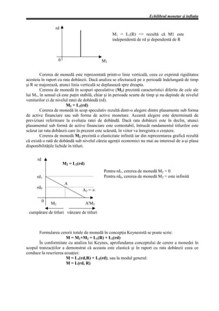 Echilibrul monetar şi inflaţia

                 rd
                                                  M1 = L1(R) => rezultă că M1 este
                                                  independentă de rd şi dependentă de R



                    0                        M1


        Cererea de monedă este reprezentată printr-o linie verticală, ceea ce exprimă rigiditatea
acesteia în raport cu rata dobânzii. Dacă analiza se efectuează pe o perioadă îndelungată de timp
şi R se majorează, atunci linia verticală se deplasează spre dreapta.
        Cererea de monedă în scopuri speculative (M2) prezintă caracteristici diferite de cele ale
lui M1, în sensul că este puţin stabilă, chiar şi în perioade scurte de timp şi nu depinde de nivelul
veniturilor ci de nivelul ratei de dobândă (rd).
                        M2 = L2(rd)
        Cererea de monedă în scop speculativ rezultă dintr-o alegere dintre plasamente sub forma
de active financiare sau sub forma de active monetare. Această alegere este determinată de
previziuni referitoare la evoluţia ratei de dobândă. Dacă rata dobânzii este în declin, atunci
plasamentul sub formă de active financiare este contestabil, întrucât randamentul titlurilor este
scăzut iar rata dobânzii care în prezent este scăzută, în viitor va înregistra o creştere.
        Cererea de monedă M2 prezintă o elasticitate infinită iar din reprezentarea grafică rezultă
că există o rată de dobândă sub nivelul căreia agenţii economici nu mai au interesul de a-şi plasa
disponibilităţile lichide în titluri.


      rd
                        M2 = L2(rd)
                                             Pentru rd1, cererea de monedă M2 = 0
      rd1                                    Pentru rd0, cererea de monedă M2 = este infinită
                         A
      rd0
                                  A2 = ∞

           0
               M2                     A'M2

 cumpărare de titluri vânzare de titluri



       Formularea cererii totale de monedă în concepţia Keynesistă se poate scrie:
                       M = M1+M2 = L1(R) + L2(rd)
       În conformitate cu analiza lui Keynes, aprofundarea conceptului de cerere a monedei în
scopul tranzacţiilor a demonstrat că aceasta este elastică şi în raport cu rata dobânzii ceea ce
conduce la rescrierea ecuaţiei:
                       M = L1(rd,R) + L2(rd), sau la modul general:
                       M = L(rd, R)
 