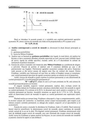 CAPITOLUL 6


                     rd
                             D   O1         ofertă de monedă


                    rd1
                                       Cerere totală de monedă DD'
                     n
                                            D'
                    rd0


                         0
                                                       M = M1 + M2


      Dacă se introduce în această ecuaţie şi o variabilă care exprimă patrimoniul agenţilor
economici W, atunci cererea de monedă care tinde să fie proporţională cu W se poate scrie:
                     M = L(W, R rd)

c) Analiza contemporană a cererii de monedă se efectuează în două direcţii principale şi
    anume:
    1) gestiunea portofoliilor
    2) teoria lui Milton Friedman
1) Analiza care se bazează pe gestiunea portofoliilor este legată, în mod direct, de analiza lui
     Keynes şi într-o asemenea abordare moneda reprezintă un activ precum toate celelalte tipuri
     de active, lipsită de calităţi specifice, riscând, astfel, de a fi discreditată în calitate de
     instrument al politicii monetare .
2) Funcţia de cerere a monedei este tratată de către Milton Friedman ca o problemă de alegere
     a activelor. Punctul de pornire al analizei sale îl constituie definiţia pe care o dă
     patrimoniului sau bogăţiei. Patrimoniul agenţilor economici compus din active financiare
     reale precum şi din active umane dă naştere unui flux de venituri din muncă. Pentru
     Friedman, variabila care furnizează cel mai bine un indice al bogăţiei umane şi nonumane,
     este venitul permanent (prevăzut de agenţii economici pentru un anumit nivel al preţurilor).
         Astfel, cererea de monedă se poate exprima în termeni permanenţi şi este determinată de
venitul permanent R' şi nivelul preţurilor permanente p''.
                         M' = a(R'/p'')b, relaţie în care a şi b sunt constante iar M1 este cererea de
monedă permanentă pentru un locuitor.
         O singură variabilă, respectiv venitul permanent, explică, deci, evoluţia cererii de
monedă. Relaţia dedusă de Friedman permite calcularea elasticităţii cererii de monedă în raport
cu venitul permanent. El a estimat că în SUA, în decursul unui secol, pentru o creştere cu 1% a
venitului permanent pe locuitor, încasările monetare au sporit de la 1,71% la 1,8%. Rezultă,
astfel că elasticitatea cererii de monedă în raport cu venitul permanent este superioară valorii
unitare.
         Plasând analiza pe termen lung, Friedman a descoperit o lege a comportamentului, astfel,
la niveluri scăzute ale veniturilor, se manifestă, numai scopul tranzacţionării, apoi treptat şi pe
măsura creşterii venitului permanent, se adaugă alte scopuri, respectiv cel al speculaţiilor şi al
economisirii.
         Funcţia de cerere a monedei în abordarea lui Friedman, tinde a fi stabilă. Dacă numeroşi
factori intervin semnificativ în determinarea cererii de monedă, atunci cantitatea de monedă
cerută variază de la un an la altul. Privilegiind venitul permanent, Friedman minimizează rolul
ratei de dobândă asupra cererii de monedă, care este eliminată din ecuaţia cererii de monedă.
Astfel, teoria lui Friedman se opune analizei lui Keynes, în care cererea de monedă este instabilă
şi puternic elastică în raport cu rata dobânzii.
 