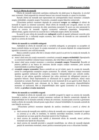 Echilibrul monetar şi inflaţia
   6.1.1.2. Oferta de monedă
       Oferta de monedă reprezintă cantitatea mijloacelor de plată puse la dispoziţie, la nivelul
unei economii, fiind asigurată de sistemul bancar care creează moneda şi o pune în circulaţie.
       Sursele ofertei de monedă sunt reprezentate de contrapartidele masei monetare: creanţele
asupra străinătăţii, creanţele asupra Trezoreriei, creanţele asupra băncilor comerciale.
       Eficacitatea politicii monetare depinde de caracterul exogen sau endogen al ofertei de
monedă în raport cu sistemul economic. Dacă oferta de monedă este exogenă, atunci ea este
fixată în afara sistemului economic de către autoritatea monetară. În acest caz este autonomă în
raport cu cererea de monedă. Agenţii economici nebancari (populaţia, întreprinderi,
administraţie, agenţi exteriori) nu exercită nici o influenţă asupra ofertei de monedă.
       În cazul în care oferta de monedă este endogenă rezultă că agenţii nebancari exercită, prin
comportamentul lor, o influenţă asupra acesteia, deci oferta de monedă nu este autonomă în
raport cu cererea de monedă.

Oferta de monedă ca variabilă endogenă
      Admiţând că oferta de monedă este o variabilă endogenă, se presupune sa acceptăm că
banca centrală deţine un rol pasiv în creaţia monetară şi că aceasta depinde de comportamentul
agenţilor economici care solicită moneda.
      Banca centrală se poate afla într-o situaţie relativ pasivă cu privire la creaţia de monedă, în
următoarele trei cazuri:
a) atunci când sursa de creaţie monetară o constituie creanţele asupra străinătăţii. Operaţiunile
   cu exteriorul modifică volumul masei monetare, dar rolul băncii centrale este pasiv.
b) atunci când sursa creaţiei monetare o constituie creanţele asupra Trezoreriei. Rezultă că
   puterea publică şi nu banca de emisiune decide asupra creaţiei monetare, prin aceasta
   materializându-se politica bugetară.
c) creanţele asupra economiei. Banca centrală are un rol relativ pasiv în creaţia de monedă,
   emisă în contrapartida creanţelor asupra economiei. În schimb, iniţiativa creaţiei monetare
   aparţine agenţilor nebancari din economie, respectiv întreprinderilor care solicită credite.
   Acestea se pot adresa agenţilor nebancari (pe calea emisiunii de obligaţiuni) precum şi
   agenţilor bancari. Dacă împrumuturile se efectuează de la agenţii nebancari, atunci masa
   monetară nu variază, fiind doar un transfer de avere monetară de la un agent la altul. Dacă, în
   schimb, împrumuturile sunt efectuate de la bănci, atunci procurarea disponibilităţilor
   monetare se realizează, fără ca disponibilităţile altor agenţi economici să se diminueze.
   Astfel, se produce creaţia monetară.

Oferta de monedă ca variabilă exogenă
       Admiţând că oferta de monedă este o variabilă exogenă în raport cu cererea de monedă,
înseamnă a estima că procesul creaţiei monetare realizate de băncile comerciale depinde de
disponibilităţile lor în moneda centrală, la banca de emisiune. Aceasta poate exercita o gestionare
totală a ofertei de monedă, întrucât poate regla direct volumul lichidităţilor în moneda centrală de
care băncile au nevoie.
        Eficacitatea politicii monetare depinde de analiza simultană a cererii şi ofertei de
monedă:
   G dacă cererea de monedă este stabilă şi oferta de monedă este exogenă (autonomă în raport
       cu cererea) şi se află, în totalitate, în mâinile autorităţii monetare, rezultă că politica
       monetară are un mare grad de eficacitate (potrivit lui Friedman);
   G dacă cererea de monedă este stabilă şi determină oferta de monedă, atunci politica
       monetară este lipsită de eficacitate;
   G dacă cererea de monedă prezintă o anumită instabilitate, iar oferta de monedă depinde
       parţial de autoritatea monetară, atunci politica monetară poate avea o eficacitate limitată.
 