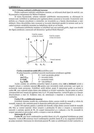 CAPITOLUL 6
     6.1.2. Schema realizării echilibrului monetar
        Pentru explicarea realizării echilibrului monetar, se utilizează două tipuri de analiză: cea
Keynesiană şi interpretarea lui Milton Friedman.
        În teoria Keynesiană, schema realizării echilibrului macroeconomic se efectuează în
termeni reali. Echilibrul se stabileşte prin egalitatea dintre economii şi investiţii. Economiile sunt
definite ca o funcţie crescătoare a veniturilor, iar investiţiile ca o funcţie descrescătoare a ratei
dobânzii. Orice dezechilibru între economii şi investiţii determină ajustări în termeni reali iar în
cadrul acestora variabilele monetare nu îndeplinesc decât un rol limitat.
        Combinarea echilibrului monetar cu echilibrul real este realizată grafic, după cum rezultă
din figura următoare, cunoscută sub denumirea “graficul Hicks-Hansen”.

                                  Grad de ocupare
                                  a forţei de muncă       Grad de ocupare
                                                          a forţei de muncă
                       rd
                                     I        II
                             IE
                                                          LM




                                               N
                      rd0
                                                      N
                                                           Venitul naţional

                        0
                                         RB   RN RA


           Curba economii-investiţii (IE) (echilibru real)
           Pe piaţa bunurilor, echilibrul necesită manifestarea următoarei egalităţi:
               I=E                       R = venit sau produs global
               sau I=I(rd)                I = investiţii totale
               E=E(R)                    E = economii totale
               I(rd)=E(R)                rd = rata dobânzii
        Aceste condiţii de echilibru semnifică faptul că pentru orice rată a dobânzii există o
singură valoare a venitului naţional (R) pentru care investiţiile totale proiectate sunt egale cu
economiile totale proiectate. Echilibrul, astfel definit, poate fi reprezentat grafic ca urmare a
curbei IE, care exprimă relaţia dintre rata dobânzii şi nivelul veniturilor, fiecare punct al curbei
corespunzând unei situaţii de egalitate între I şi E. Pe piaţa bunurilor, venitul R apare ca o funcţie
descrescătoare a ratei rd. Scăderea ratei, rd, antrenează o majorare a investiţiilor şi deci a
veniturilor.
        Curba LM, a echilibrului monetar
        Echilibrul monetar rezultă din confruntarea dintre cererea totală de monedă şi oferta de
monedă, respectiv din cantitatea pusă la dispoziţia publicului prin sistemul bancar.
        Curba LM exprimă, pentru o cantitate de monedă, relaţia dintre cererea totală de monedă
(M1+M2) şi venitul naţional. Orice creştere a produsului R (deci o creştere a tranzacţiilor)
necesită o cantitate sporită de M1 (în scopul tranzacţiilor) şi o reducere a lui M2 (monedă în
scopuri speculative) provocând, astfel, o creştere a ratei de dobândă.
        Intersecţia IE şi LM
        Curba IE este locul combinaţiilor posibile dintre rd şi R, asigurând lichiditatea pe piaţa
bunurilor. Curba LM constituie locul combinaţiilor posibile dintre R şi rd, asigurând echilibrul
pe piaţa monetară. Intersecţia lor determină punctul N, unde se echilibrează nivelul veniturilor şi
 