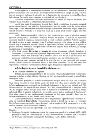 CAPITOLUL 6
         Rolul important al monedei este considerat de către Friedman ca instrument esenţial al
politicii economice. Din acest motiv, autorităţile monetare trebuie să aleagă, cu grijă, variabila
care va servi drept indicator al acţiunilor lor şi drept mijloc de intervenţie. Acest dublu rol este
îndeplinit de fluctuaţiile masei monetare şi nu de cele ale ratei dobânzii.
         Analizele econometrice efectuate demonstrează că există un timp de întârziere între
variaţiile masei monetare şi cele ale activităţii economice.
         Acest timp poate fi descompus în două faze: după o modificare în creaţia monetară,
producţia reacţionează cu o întârziere de aproximativ 9 luni, iar nivelul preţurilor nu este afectat
decât după 18 luni. O asemenea întârziere de reacţie constituie un dezavantaj major, respectiv o
măsură monetară destinată a fi anticiclică riscă de a avea efect contrar asupra activităţii
economice.
         Astfel, Friedman consideră că în locul unei manipulări neregulate a ofertei de monedă
(politică discreţionară), autorităţile monetare trebuie să practice o politică de stabilizare
monetară, făcând să progreseze masa monetară, la o rată constantă a dobânzii. Autorul sugerează
că rata de creştere a masei monetare poate fi utilizată, pentru a regla rata de creştere reală pe
termen lung a produsului naţional. Pentru a lupta contra inflaţiei, trebuie pusă in aplicare o
politică monetară restrictivă, fiind prevăzută o încetinire a creşterii masei monetare, de-a lungul
unei perioade de mai mulţi ani.
Ø Cele două curente, Keynesian şi monetarist trebuie considerate valabile, luându-se în
    considerare şi excesele pe care le prezintă. Experienţa arată că nu pot fi neglijate variabilele
    monetare, atât în plan explicativ cât şi normativ, dar că este din ce în ce mai dificil de a
    determina variabilele monetare sau financiare alese drept ţinte ale politicii monetare.
         Definirea masei monetare variază de la o ţară la alta, şi este exprimată prin agregate
diferite, ţinând seama de fenomenul sporit al inovaţiilor financiare. Pe de altă parte, este
imposibil de a se evalua variaţiile ratei dobânzii legate de acţiunile asupra masei monetare.
           6.2. Inflaţia - formă a dezechilibrului monetar
     6.2.1. Abordări cantitative ale inflaţiei
         Inflaţia, ca semn al dezechilibrelor din economie, este direct proporţională cu amploarea
acestora, având un nivel cu atât mai ridicat cu cât între cererea şi oferta agreată se manifestă un
decalaj mai mare.
         Majorarea preţurilor, ca expresie a manifestării inflaţiei, poate lua valori care se situează
între câteva procente şi poate depăşi valori din două, trei cifre, anual. Aceasta este situaţia
inflaţiei galopante, care s-a manifestat în ultimele trei decenii în ţări precum Italia (în anii ’70),
în numeroase ţări ale Americii Latine (în anii ’70 – ’80), precum şi în Israel, la începutul anilor
’80. La începutul anilor ’90 toate ţările aflate în tranziţie s-au confruntat cu o astfel de inflaţie
galopantă. Deşi în condiţii inflaţioniste, economiile acestor ţări au continuat să funcţioneze1,
fiind citate cazuri în care performanţele economice au fost peste aşteptări, după cum s-a
întâmplat în Brazilia – în anii ’80 sau Turcia, în anii ’90.
         Atunci când inflaţia se concretizează într-o creştere anuală a preţurilor care se scrie cu 3-4
cifre se manifestă hiperinflaţia. Convenţional, există o limită de la care se consideră
hiperinflaţie creşterea preţurilor, respectiv atunci când se depăşeşte 50% lunar ceea ce la nivelul
unui an înseamnă o rată mai mare de 13.000%.
         Cazurile cunoscute de hiperinflaţie sunt rare, fiind citate cazurile Germaniei, Ungariei şi
Braziliei.
Ø În situaţia Germaniei, după cum rezultă şi din reprezentarea grafică, în perioada 1922 – 1923,
    preţurile au sporit de 10 miliarde ori. Ca efect, masa monetară, în termeni reali, a scăzut de
    30 de ori, iar salariile reale au înregistrat fluctuaţii de ± 33%, de la o lună la alta.




1
    Eugen Rădulescu – Inflaţia, marea provocare, Ed. Enciclopedică, 1999.
 