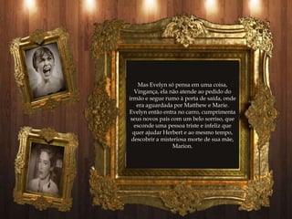 Mas Evelyn só pensa em uma coisa,
  Vingança, ela não atende ao pedido do
irmão e segue rumo à porta de saída, onde
   era aguardada por Matthew e Marie.
Evelyn então entra no carro, cumprimenta
 seus novos pais com um belo sorriso, que
  esconde uma pessoa triste e infeliz que
  quer ajudar Herbert e ao mesmo tempo,
 descobrir a misteriosa morte de sua mãe,
                  Marion.
 