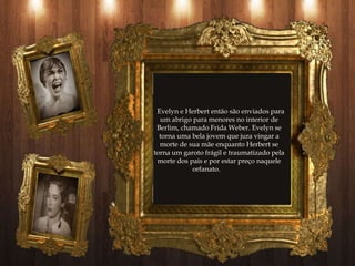 Evelyn e Herbert então são enviados para
  um abrigo para menores no interior de
 Berlim, chamado Frida Weber. Evelyn se
  torna uma bela jovem que jura vingar a
  morte de sua mãe enquanto Herbert se
torna um garoto frágil e traumatizado pela
 morte dos pais e por estar preço naquele
            orfanato.
 